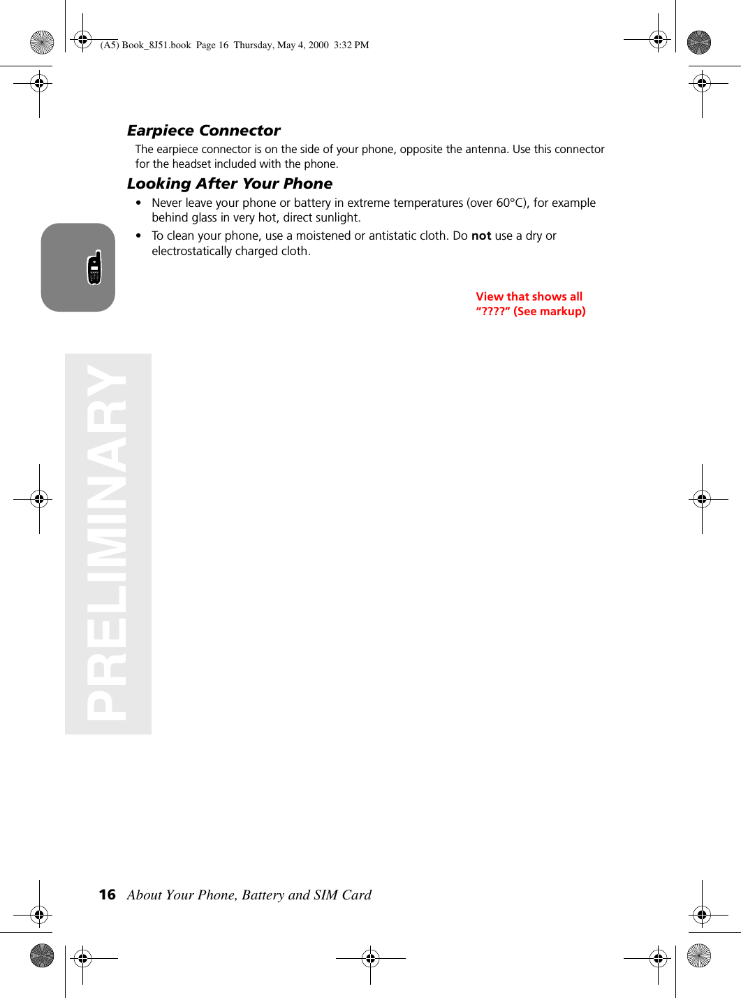 About Your Phone, Battery and SIM Card16PRELIMINARYEarpiece ConnectorThe earpiece connector is on the side of your phone, opposite the antenna. Use this connector for the headset included with the phone.Looking After Your Phone• Never leave your phone or battery in extreme temperatures (over 60°C), for example behind glass in very hot, direct sunlight.• To clean your phone, use a moistened or antistatic cloth. Do not use a dry or electrostatically charged cloth.View that shows all “????” (See markup)(A5) Book_8J51.book Page 16 Thursday, May 4, 2000 3:32 PM