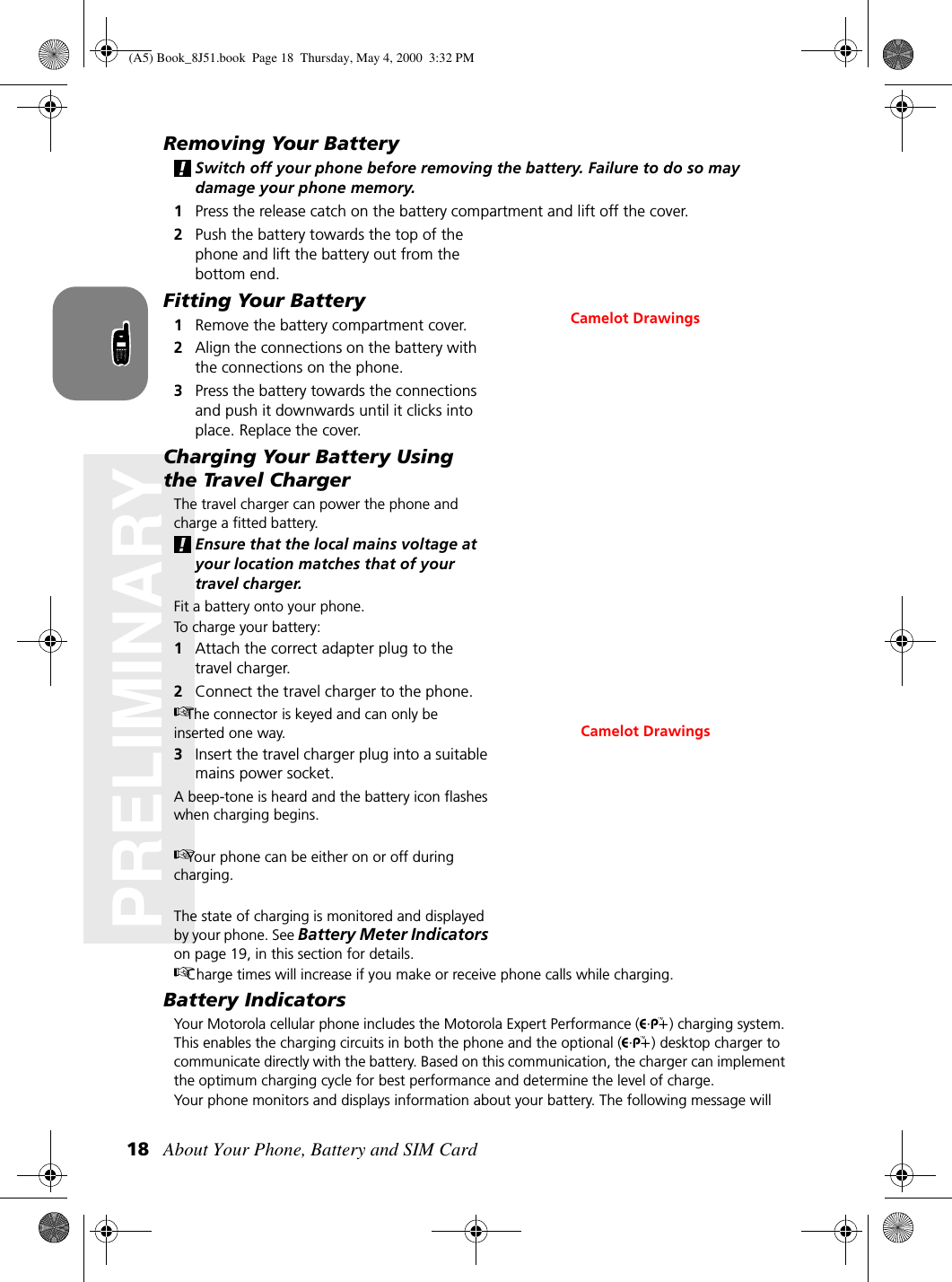 About Your Phone, Battery and SIM Card18PRELIMINARYRemoving Your BatterySwitch off your phone before removing the battery. Failure to do so may damage your phone memory.1Press the release catch on the battery compartment and lift off the cover.2Push the battery towards the top of the phone and lift the battery out from the bottom end.Fitting Your Battery1Remove the battery compartment cover.2Align the connections on the battery with the connections on the phone.3Press the battery towards the connections and push it downwards until it clicks into place. Replace the cover.Charging Your Battery Using the Travel ChargerThe travel charger can power the phone and charge a fitted battery. Ensure that the local mains voltage at your location matches that of your travel charger.Fit a battery onto your phone.To charge your battery:1Attach the correct adapter plug to the travel charger.2Connect the travel charger to the phone.The connector is keyed and can only be inserted one way.3Insert the travel charger plug into a suitable mains power socket. A beep-tone is heard and the battery icon flashes when charging begins. Your phone can be either on or off during charging. The state of charging is monitored and displayed by your phone. See Battery Meter Indicators on page 19, in this section for details.Charge times will increase if you make or receive phone calls while charging.Battery IndicatorsYour Motorola cellular phone includes the Motorola Expert Performance ( ) charging system. This enables the charging circuits in both the phone and the optional ( ) desktop charger to communicate directly with the battery. Based on this communication, the charger can implement the optimum charging cycle for best performance and determine the level of charge.Your phone monitors and displays information about your battery. The following message will Camelot DrawingsCamelot Drawings(A5) Book_8J51.book Page 18 Thursday, May 4, 2000 3:32 PM