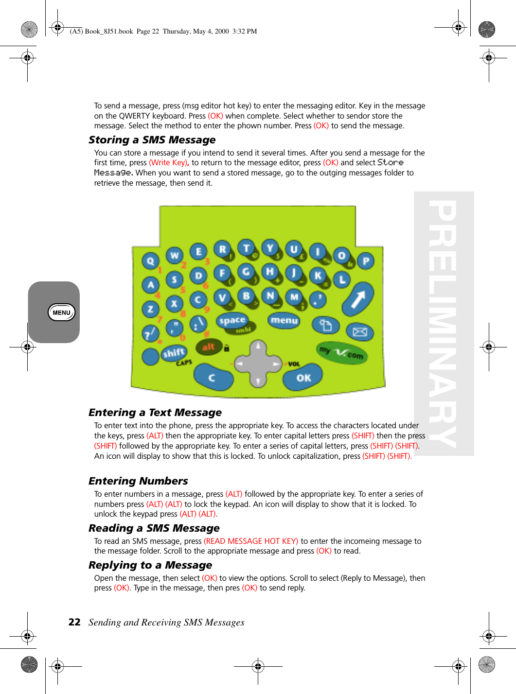 Sending and Receiving SMS Messages22PRELIMINARYTo send a message, press (msg editor hot key) to enter the messaging editor. Key in the message on the QWERTY keyboard. Press (OK) when complete. Select whether to sendor store the message. Select the method to enter the phown number. Press (OK) to send the message.Storing a SMS MessageYou can store a message if you intend to send it several times. After you send a message for the first time, press (Write Key), to return to the message editor, press (OK) and select Store Message. When you want to send a stored message, go to the outging messages folder to retrieve the message, then send it.Entering a Text MessageTo enter text into the phone, press the appropriate key. To access the characters located under the keys, press (ALT) then the appropriate key. To enter capital letters press (SHIFT) then the press (SHIFT) followed by the appropriate key. To enter a series of capital letters, press (SHIFT) (SHIFT). An icon will display to show that this is locked. To unlock capitalization, press (SHIFT) (SHIFT).Entering NumbersTo enter numbers in a message, press (ALT) followed by the appropriate key. To enter a series of numbers press (ALT) (ALT) to lock the keypad. An icon will display to show that it is locked. To unlock the keypad press (ALT) (ALT).Reading a SMS MessageTo read an SMS message, press (READ MESSAGE HOT KEY) to enter the incomeing message to the message folder. Scroll to the appropriate message and press (OK) to read.Replying to a MessageOpen the message, then select (OK) to view the options. Scroll to select (Reply to Message), then press (OK). Type in the message, then pres (OK) to send reply.(A5) Book_8J51.book Page 22 Thursday, May 4, 2000 3:32 PM