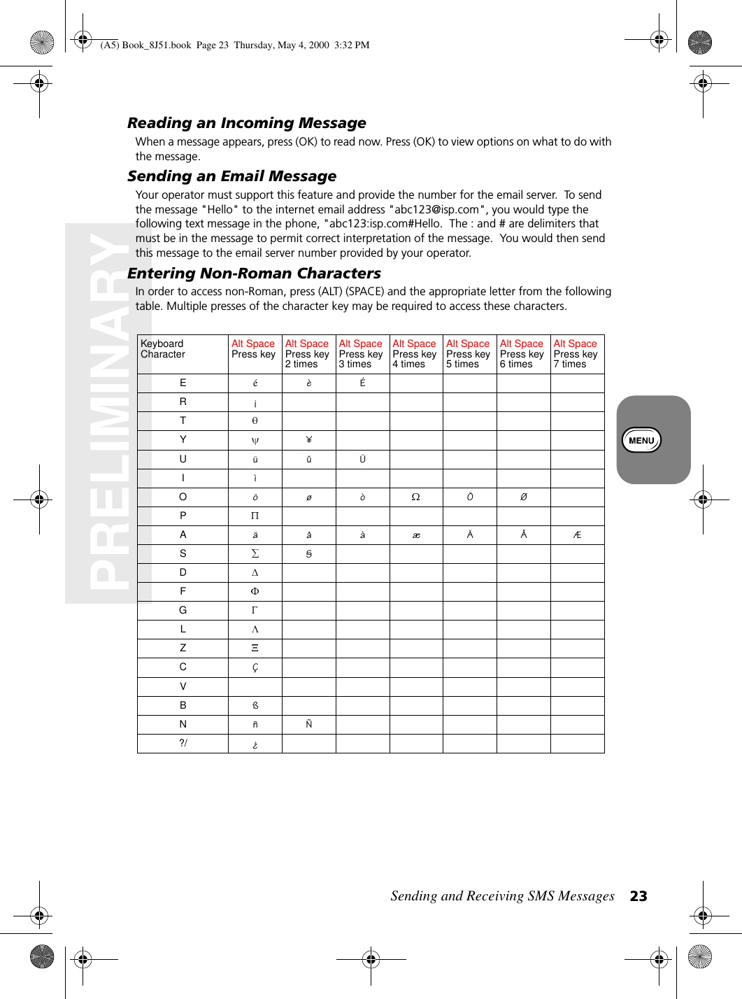 Sending and Receiving SMS Messages 23PRELIMINARYReading an Incoming MessageWhen a message appears, press (OK) to read now. Press (OK) to view options on what to do with the message.Sending an Email MessageYour operator must support this feature and provide the number for the email server.  To send the message &quot;Hello&quot; to the internet email address &quot;abc123@isp.com&quot;, you would type the following text message in the phone, &quot;abc123:isp.com#Hello.  The : and # are delimiters that must be in the message to permit correct interpretation of the message.  You would then send this message to the email server number provided by your operator.Entering Non-Roman CharactersIn order to access non-Roman, press (ALT) (SPACE) and the appropriate letter from the following table. Multiple presses of the character key may be required to access these characters.KeyboardCharacter Alt SpacePress key Alt SpacePress key2timesAlt SpacePress key3timesAlt SpacePress key4timesAlt SpacePress key5timesAlt SpacePress key6timesAlt SpacePress key7timesEéèÉR¡TY¥UüûÜIìOöøò ÖØPAäåàæÄÅÆS§DFGLZCÇVBßNñÑ?/ ¿(A5) Book_8J51.book Page 23 Thursday, May 4, 2000 3:32 PM