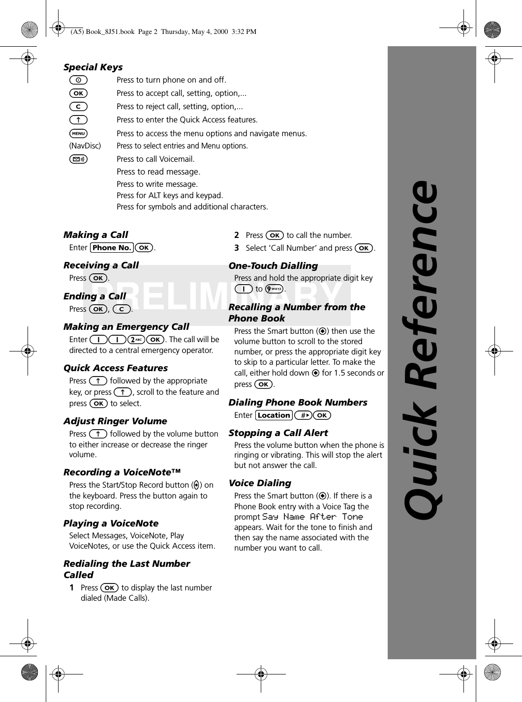 PRELIMINARYSpecial KeysPress to turn phone on and off.Press to accept call, setting, option,...Press to reject call, setting, option,... Press to enter the Quick Access features.Press to access the menu options and navigate menus.(NavDisc)Press to select entries and Menu options.Press to call Voicemail.Press to read message.Press to write message.Press for ALT keys and keypad.Press for symbols and additional characters.Making a CallEnter  .Receiving a CallPress  .Ending a CallPress  ,  .Making an Emergency CallEnter  . The call will be directed to a central emergency operator. Quick Access FeaturesPress   followed by the appropriate key, or press  , scroll to the feature and press   to select.Adjust Ringer VolumePress   followed by the volume button to either increase or decrease the ringer volume.Recording a VoiceNote™Press the Start/Stop Record button ( ) on the keyboard. Press the button again to stop recording.Playing a VoiceNoteSelect Messages, VoiceNote, Play VoiceNotes, or use the Quick Access item.Redialing the Last Number Called1Press   to display the last number dialed (Made Calls).2Press   to call the number.3Select ‘Call Number’ and press  .One-Touch DiallingPress and hold the appropriate digit key  to  . Recalling a Number from the Phone BookPress the Smart button ( ) then use the volume button to scroll to the stored number, or press the appropriate digit key to skip to a particular letter. To make the call, either hold down   for 1.5 seconds or press  .Dialing Phone Book NumbersEnter Stopping a Call AlertPress the volume button when the phone is ringing or vibrating. This will stop the alert but not answer the call.Voice DialingPress the Smart button ( ). If there is a Phone Book entry with a Voice Tag the prompt Say Name After Tone appears. Wait for the tone to finish and then say the name associated with the number you want to call.Quick Reference(A5) Book_8J51.book Page 2 Thursday, May 4, 2000 3:32 PM