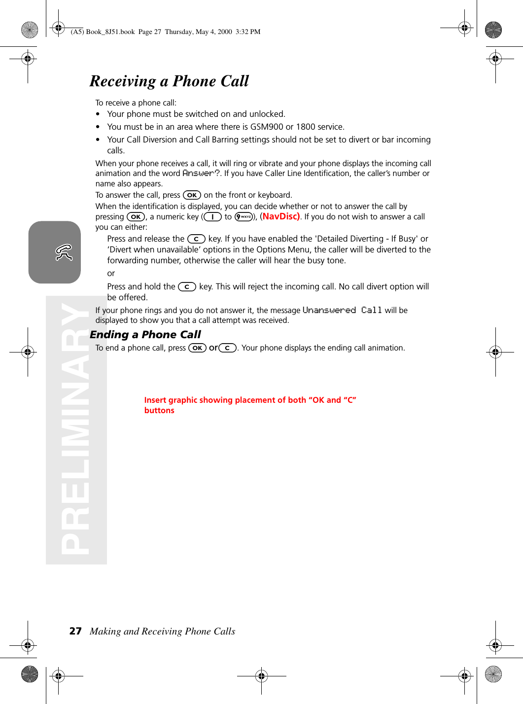 Making and Receiving Phone Calls27PRELIMINARYReceiving a Phone CallTo receive a phone call:• Your phone must be switched on and unlocked.• You must be in an area where there is GSM900 or 1800 service.• Your Call Diversion and Call Barring settings should not be set to divert or bar incoming calls.When your phone receives a call, it will ring or vibrate and your phone displays the incoming call animation and the word Answer?. If you have Caller Line Identification, the caller’s number or name also appears.To answer the call, press   on the front or keyboard.When the identification is displayed, you can decide whether or not to answer the call by pressing  , a numeric key (  to  ), (NavDisc). If you do not wish to answer a call you can either:Press and release the   key. If you have enabled the &apos;Detailed Diverting - If Busy&apos; or ‘Divert when unavailable’ options in the Options Menu, the caller will be diverted to the forwarding number, otherwise the caller will hear the busy tone.orPress and hold the   key. This will reject the incoming call. No call divert option will be offered.If your phone rings and you do not answer it, the message Unanswered Call will be displayed to show you that a call attempt was received.Ending a Phone CallTo end a phone call, press  or . Your phone displays the ending call animation.Insert graphic showing placement of both “OK and “C” buttons(A5) Book_8J51.book Page 27 Thursday, May 4, 2000 3:32 PM