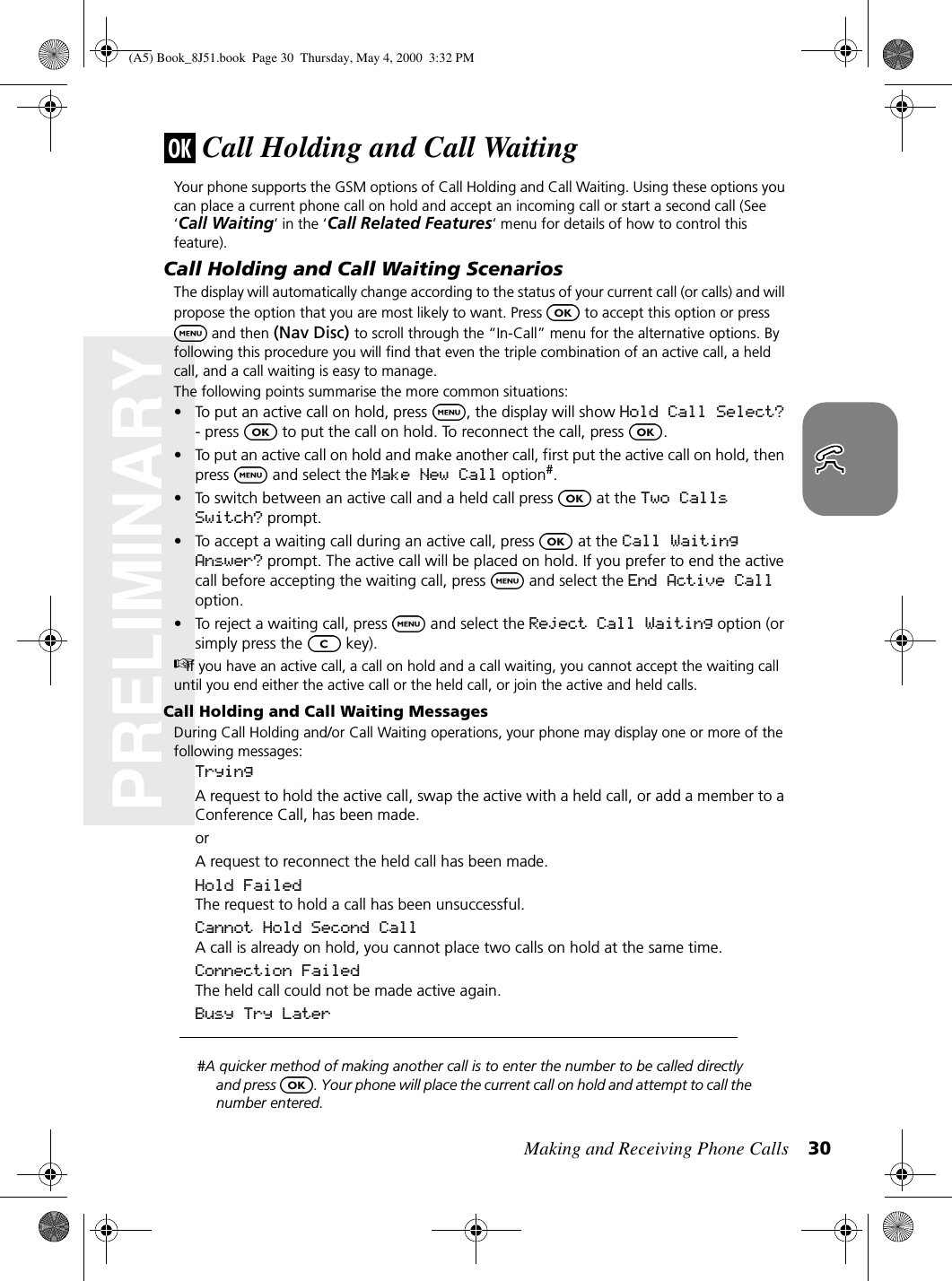 Making and Receiving Phone Calls 30PRELIMINARYCall Holding and Call WaitingYour phone supports the GSM options of Call Holding and Call Waiting. Using these options you can place a current phone call on hold and accept an incoming call or start a second call (See ‘Call Waiting’ in the ‘Call Related Features’ menu for details of how to control this feature).Call Holding and Call Waiting ScenariosThe display will automatically change according to the status of your current call (or calls) and will propose the option that you are most likely to want. Press   to accept this option or press and then (Nav Disc) to scroll through the “In-Call” menu for the alternative options. By following this procedure you will find that even the triple combination of an active call, a held call, and a call waiting is easy to manage.The following points summarise the more common situations:• To put an active call on hold, press  , the display will show Hold Call Select? - press   to put the call on hold. To reconnect the call, press  .• To put an active call on hold and make another call, first put the active call on hold, then press   and select the Make New Call option#.• To switch between an active call and a held call press   at the Two Calls Switch? prompt.• To accept a waiting call during an active call, press   at the Call Waiting Answer? prompt. The active call will be placed on hold. If you prefer to end the active call before accepting the waiting call, press   and select the End Active Call option.• To reject a waiting call, press   and select the Reject Call Waiting option (or simply press the   key).If you have an active call, a call on hold and a call waiting, you cannot accept the waiting call until you end either the active call or the held call, or join the active and held calls.Call Holding and Call Waiting MessagesDuring Call Holding and/or Call Waiting operations, your phone may display one or more of the following messages:TryingA request to hold the active call, swap the active with a held call, or add a member to a Conference Call, has been made.orA request to reconnect the held call has been made.Hold FailedThe request to hold a call has been unsuccessful.Cannot Hold Second CallA call is already on hold, you cannot place two calls on hold at the same time.Connection FailedThe held call could not be made active again.Busy Try Later#A quicker method of making another call is to enter the number to be called directly and press  . Your phone will place the current call on hold and attempt to call the number entered.(A5) Book_8J51.book Page 30 Thursday, May 4, 2000 3:32 PM