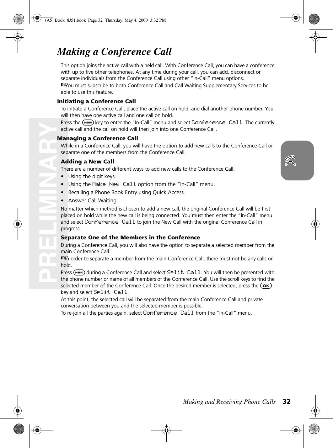 Making and Receiving Phone Calls 32PRELIMINARYMaking a Conference CallThis option joins the active call with a held call. With Conference Call, you can have a conference with up to five other telephones. At any time during your call, you can add, disconnect or separate individuals from the Conference Call using other “In-Call” menu options. You must subscribe to both Conference Call and Call Waiting Supplementary Services to be able to use this feature.Initiating a Conference CallTo initiate a Conference Call, place the active call on hold, and dial another phone number. You will then have one active call and one call on hold.Press the  key to enter the “In-Call” menu and select Conference Call. The currently active call and the call on hold will then join into one Conference Call.Managing a Conference CallWhile in a Conference Call, you will have the option to add new calls to the Conference Call or separate one of the members from the Conference Call.Adding a New CallThere are a number of different ways to add new calls to the Conference Call:• Using the digit keys.•Using the Make New Call option from the “In-Call” menu.• Recalling a Phone Book Entry using Quick Access.• Answer Call Waiting.No matter which method is chosen to add a new call, the original Conference Call will be first placed on hold while the new call is being connected. You must then enter the “In-Call” menu and select Conference Call to join the New Call with the original Conference Call in progress.Separate One of the Members in the ConferenceDuring a Conference Call, you will also have the option to separate a selected member from the main Conference Call.In order to separate a member from the main Conference Call, there must not be any calls on hold.Press  during a Conference Call and select Split Call. You will then be presented with the phone number or name of all members of the Conference Call. Use the scroll keys to find the selected member of the Conference Call. Once the desired member is selected, press the key and select Split Call.At this point, the selected call will be separated from the main Conference Call and private conversation between you and the selected member is possible.To re-join all the parties again, select Conference Call from the “In-Call” menu.(A5) Book_8J51.book Page 32 Thursday, May 4, 2000 3:32 PM