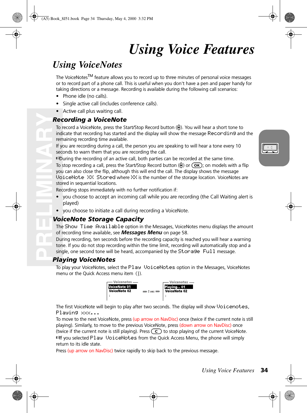 Using Voice Features 34PRELIMINARYUsing Voice FeaturesUsing VoiceNotesThe VoiceNotesTM feature allows you to record up to three minutes of personal voice messages or to record part of a phone call. This is useful when you don&apos;t have a pen and paper handy for taking directions or a message. Recording is available during the following call scenarios: • Phone idle (no calls).• Single active call (includes conference calls).• Active call plus waiting call.Recording a VoiceNoteTo record a VoiceNote, press the Start/Stop Record button ( ). You will hear a short tone to indicate that recording has started and the display will show the message Recording and the remaining recording time available. If you are recording during a call, the person you are speaking to will hear a tone every 10 seconds to warn them that you are recording the call. During the recording of an active call, both parties can be recorded at the same time. To stop recording a call, press the Start/Stop Record button ( ) or  ; on models with a flip you can also close the flip, although this will end the call. The display shows the message VoiceNote XX Stored where XX is the number of the storage location. VoiceNotes are stored in sequential locations. Recording stops immediately with no further notification if:• you choose to accept an incoming call while you are recording (the Call Waiting alert is played)• you choose to initiate a call during recording a VoiceNote.VoiceNote Storage CapacityThe Show Time Available option in the Messages, VoiceNotes menu displays the amount of recording time available, see Messages Menu on page 58.During recording, ten seconds before the recording capacity is reached you will hear a warning tone. If you do not stop recording within the time limit, recording will automatically stop and a single, one second tone will be heard, accompanied by the Storage Full message. Playing VoiceNotesTo play your VoiceNotes, select the Play VoiceNotes option in the Messages, VoiceNotes menu or the Quick Access menu item (}).The first VoiceNote will begin to play after two seconds. The display will show Voicenotes, Playing xxx...To move to the next VoiceNote, press (up arrow on NavDisc) once (twice if the current note is still playing). Similarly, to move to the previous VoiceNote, press (down arrow on NavDisc) once (twice if the current note is still playing). Press   to stop playing of the current VoiceNote.If you selected Play VoiceNotes from the Quick Access Menu, the phone will simply return to its idle state.Press (up arrow on NavDisc) twice rapidly to skip back to the previous message. (A5) Book_8J51.book Page 34 Thursday, May 4, 2000 3:32 PM