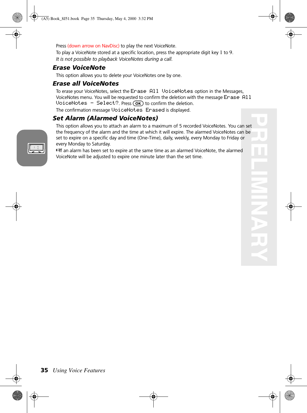 Using Voice Features35PRELIMINARYPress (down arrow on NavDisc) to play the next VoiceNote. To play a VoiceNote stored at a specific location, press the appropriate digit key 1 to 9. It is not possible to playback VoiceNotes during a call. Erase VoiceNoteThis option allows you to delete your VoiceNotes one by one.Erase all VoiceNotesTo erase your VoiceNotes, select the Erase All VoiceNotes option in the Messages, VoiceNotes menu. You will be requested to confirm the deletion with the message Erase All VoiceNotes - Select?. Press   to confirm the deletion.The confirmation message VoiceNotes Erased is displayed.Set Alarm (Alarmed VoiceNotes)This option allows you to attach an alarm to a maximum of 5 recorded VoiceNotes. You can set the frequency of the alarm and the time at which it will expire. The alarmed VoiceNotes can be set to expire on a specific day and time (One-Time), daily, weekly, every Monday to Friday or every Monday to Saturday.If an alarm has been set to expire at the same time as an alarmed VoiceNote, the alarmed VoiceNote will be adjusted to expire one minute later than the set time.(A5) Book_8J51.book Page 35 Thursday, May 4, 2000 3:32 PM