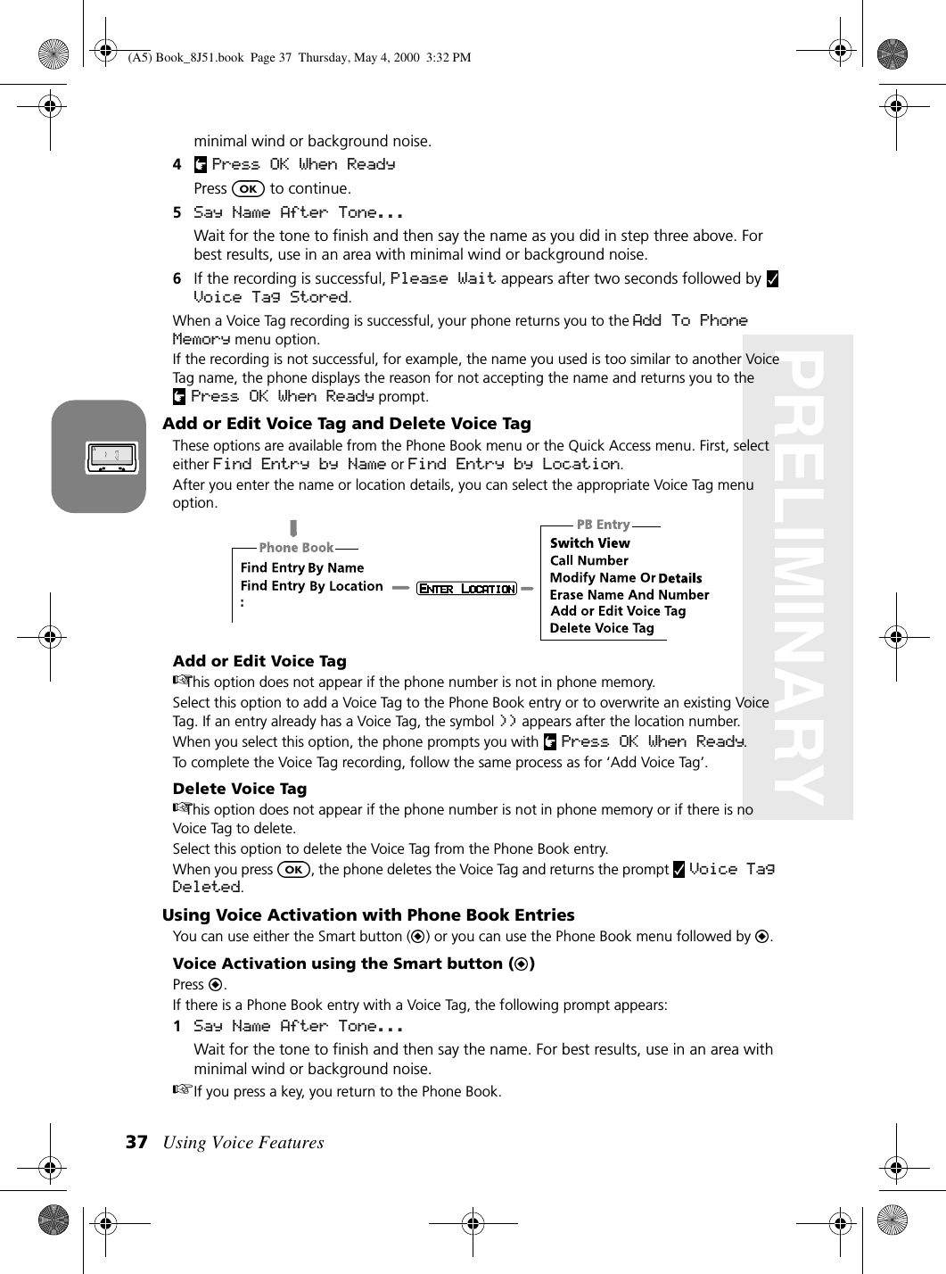 Using Voice Features37PRELIMINARYminimal wind or background noise.4Press OK When ReadyPress   to continue.5Say Name After Tone... Wait for the tone to finish and then say the name as you did in step three above. For best results, use in an area with minimal wind or background noise.6If the recording is successful, Please Wait appears after two seconds followed by   Voice Tag Stored.When a Voice Tag recording is successful, your phone returns you to the Add To Phone Memory menu option. If the recording is not successful, for example, the name you used is too similar to another Voice Tag name, the phone displays the reason for not accepting the name and returns you to the Press OK When Ready prompt.Add or Edit Voice Tag and Delete Voice TagThese options are available from the Phone Book menu or the Quick Access menu. First, select either Find Entry by Name or Find Entry by Location.After you enter the name or location details, you can select the appropriate Voice Tag menu option.Add or Edit Voice TagThis option does not appear if the phone number is not in phone memory.Select this option to add a Voice Tag to the Phone Book entry or to overwrite an existing Voice Tag. If an entry already has a Voice Tag, the symbol )) appears after the location number.When you select this option, the phone prompts you with  Press OK When Ready. To complete the Voice Tag recording, follow the same process as for ‘Add Voice Tag’.Delete Voice TagThis option does not appear if the phone number is not in phone memory or if there is no Voice Tag to delete.Select this option to delete the Voice Tag from the Phone Book entry.When you press  , the phone deletes the Voice Tag and returns the prompt   Voice Tag Deleted.Using Voice Activation with Phone Book EntriesYou can use either the Smart button ( ) or you can use the Phone Book menu followed by  .Voice Activation using the Smart button ( )Press  .If there is a Phone Book entry with a Voice Tag, the following prompt appears:1Say Name After Tone...Wait for the tone to finish and then say the name. For best results, use in an area with minimal wind or background noise.If you press a key, you return to the Phone Book.:(A5) Book_8J51.book Page 37 Thursday, May 4, 2000 3:32 PM