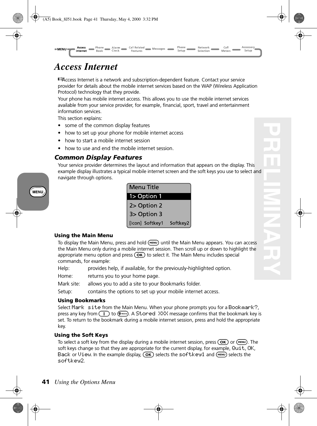 Using the Options Menu41PRELIMINARYAccess InternetAccess Internet is a network and subscription-dependent feature. Contact your service provider for details about the mobile internet services based on the WAP (Wireless Application Protocol) technology that they provide.Your phone has mobile internet access. This allows you to use the mobile internet services available from your service provider, for example, financial, sport, travel and entertainment information services.This section explains: • some of the common display features• how to set up your phone for mobile internet access• how to start a mobile internet session• how to use and end the mobile internet session.Common Display FeaturesYour service provider determines the layout and information that appears on the display. This example display illustrates a typical mobile internet screen and the soft keys you use to select and navigate through options.Using the Main MenuTo display the Main Menu, press and hold   until the Main Menu appears. You can access the Main Menu only during a mobile internet session. Then scroll up or down to highlight the appropriate menu option and press   to select it. The Main Menu includes special commands, for example:Help: provides help, if available, for the previously-highlighted option.Home: returns you to your home page.Mark site: allows you to add a site to your Bookmarks folder.Setup: contains the options to set up your mobile internet access.Using BookmarksSelect Mark site from the Main Menu. When your phone prompts you for a Bookmark?, press any key from  to . A Stored XXX message confirms that the bookmark key is set. To return to the bookmark during a mobile internet session, press and hold the appropriate key.Using the Soft KeysTo select a soft key from the display during a mobile internet session, press   or  . The soft keys change so that they are appropriate for the current display, for example, Quit, OK, Back or View. In the example display,   selects the softkey1 and   selects the softkey2.(A5) Book_8J51.book Page 41 Thursday, May 4, 2000 3:32 PM