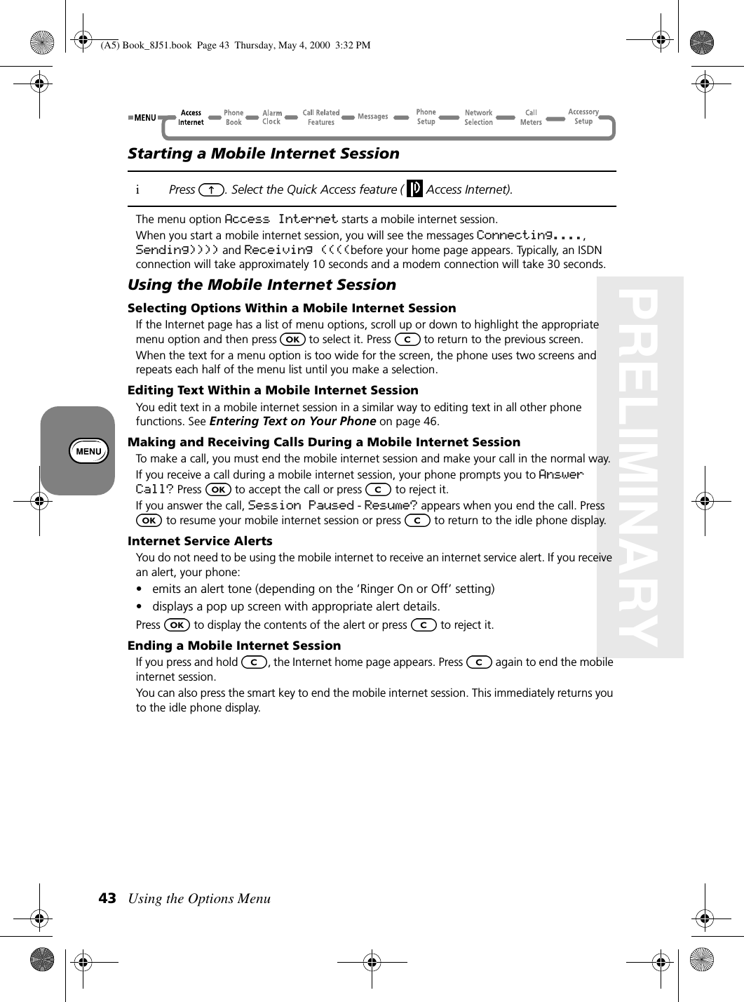 Using the Options Menu43PRELIMINARYStarting a Mobile Internet SessioniPress . Select the Quick Access feature (  Access Internet). The menu option Access Internet starts a mobile internet session.When you start a mobile internet session, you will see the messages Connecting...., Sending)))) and Receiving ((((before your home page appears. Typically, an ISDN connection will take approximately 10 seconds and a modem connection will take 30 seconds.Using the Mobile Internet SessionSelecting Options Within a Mobile Internet SessionIf the Internet page has a list of menu options, scroll up or down to highlight the appropriate menu option and then press to select it. Press  to return to the previous screen.When the text for a menu option is too wide for the screen, the phone uses two screens and repeats each half of the menu list until you make a selection.Editing Text Within a Mobile Internet SessionYou edit text in a mobile internet session in a similar way to editing text in all other phone functions. See Entering Text on Your Phone on page 46. Making and Receiving Calls During a Mobile Internet SessionTo make a call, you must end the mobile internet session and make your call in the normal way.If you receive a call during a mobile internet session, your phone prompts you to Answer Call? Press   to accept the call or press   to reject it.If you answer the call, Session Paused - Resume? appears when you end the call. Press  to resume your mobile internet session or press   to return to the idle phone display.Internet Service AlertsYou do not need to be using the mobile internet to receive an internet service alert. If you receive an alert, your phone:• emits an alert tone (depending on the ‘Ringer On or Off’ setting)• displays a pop up screen with appropriate alert details.Press   to display the contents of the alert or press   to reject it.Ending a Mobile Internet SessionIf you press and hold  ,the Internet home page appears. Press   again to end the mobile internet session. You can also press the smart key to end the mobile internet session. This immediately returns you to the idle phone display.(A5) Book_8J51.book Page 43 Thursday, May 4, 2000 3:32 PM