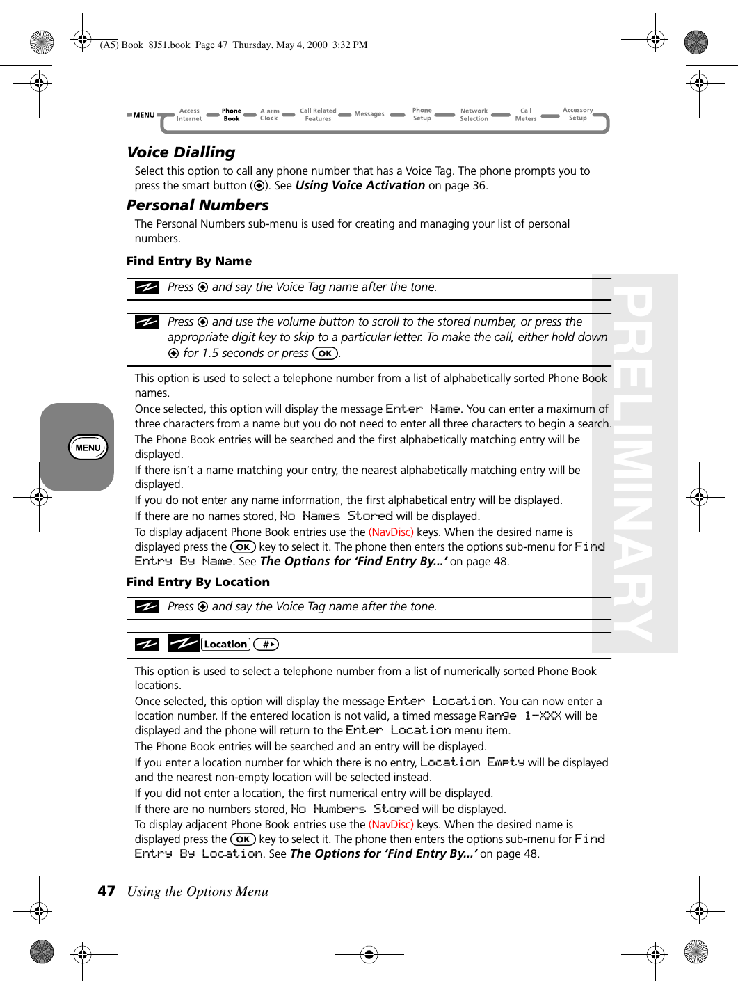 Using the Options Menu47PRELIMINARYVoice DiallingSelect this option to call any phone number that has a Voice Tag. The phone prompts you to press the smart button ( ). See Using Voice Activation on page 36. Personal NumbersThe Personal Numbers sub-menu is used for creating and managing your list of personal numbers.Find Entry By NamePress   and say the Voice Tag name after the tone. Press   and use the volume button to scroll to the stored number, or press the appropriate digit key to skip to a particular letter. To make the call, either hold down  for 1.5 seconds or press  .This option is used to select a telephone number from a list of alphabetically sorted Phone Book names.Once selected, this option will display the message Enter Name. You can enter a maximum of three characters from a name but you do not need to enter all three characters to begin a search.The Phone Book entries will be searched and the first alphabetically matching entry will be displayed.If there isn’t a name matching your entry, the nearest alphabetically matching entry will be displayed.If you do not enter any name information, the first alphabetical entry will be displayed.If there are no names stored, No Names Stored will be displayed.To display adjacent Phone Book entries use the (NavDisc) keys. When the desired name is displayed press the   key to select it. The phone then enters the options sub-menu for Find Entry By Name. See The Options for ‘Find Entry By...’ on page 48. Find Entry By LocationPress   and say the Voice Tag name after the tone. This option is used to select a telephone number from a list of numerically sorted Phone Book locations.Once selected, this option will display the message Enter Location. You can now enter a location number. If the entered location is not valid, a timed message Range 1-XXX will be displayed and the phone will return to the Enter Location menu item.The Phone Book entries will be searched and an entry will be displayed.If you enter a location number for which there is no entry, Location Empty will be displayed and the nearest non-empty location will be selected instead.If you did not enter a location, the first numerical entry will be displayed.If there are no numbers stored, No Numbers Stored will be displayed.To display adjacent Phone Book entries use the (NavDisc) keys. When the desired name is displayed press the   key to select it. The phone then enters the options sub-menu for Find Entry By Location. See The Options for ‘Find Entry By...’ on page 48. (A5) Book_8J51.book Page 47 Thursday, May 4, 2000 3:32 PM