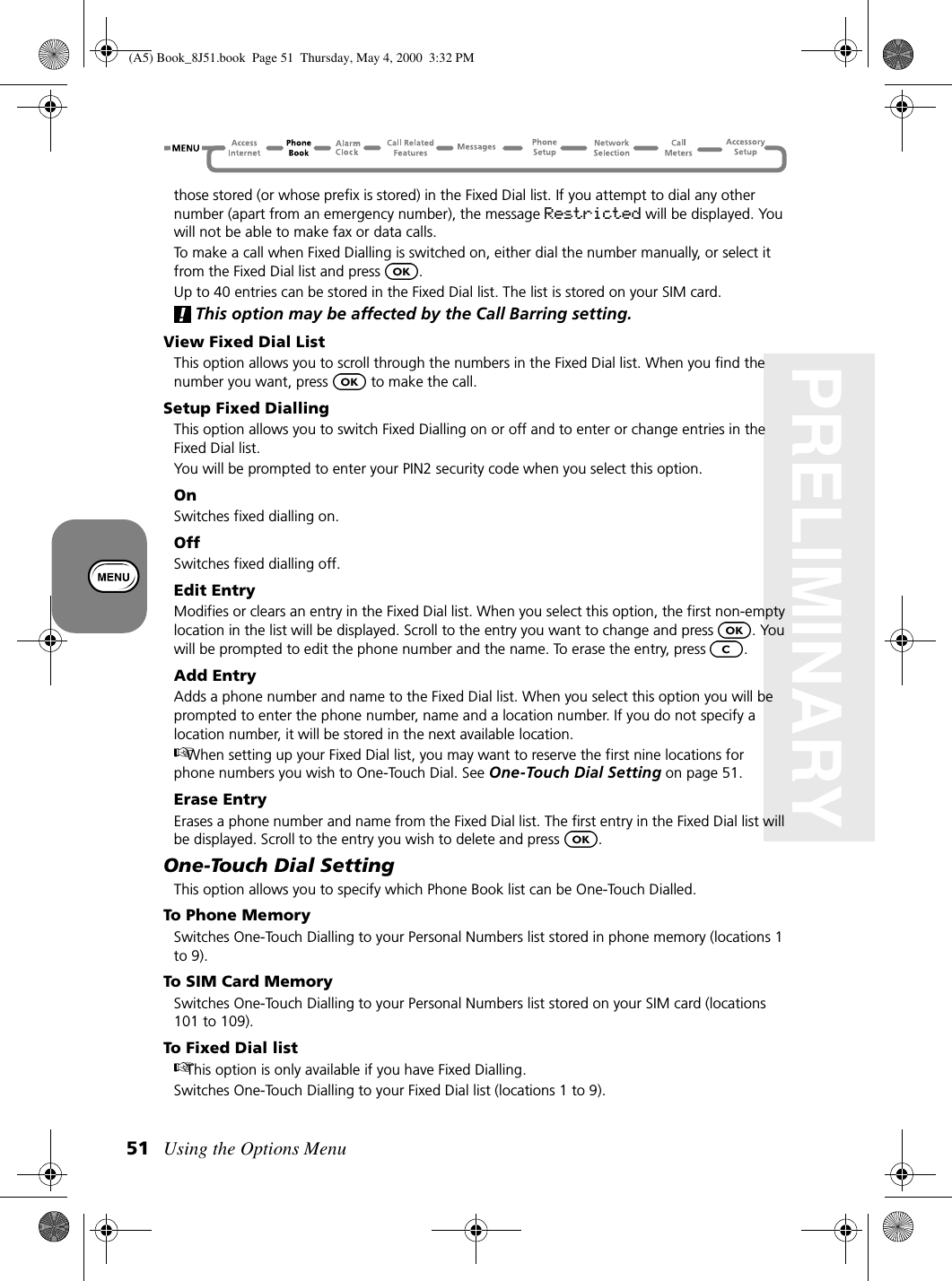 Using the Options Menu51PRELIMINARYthose stored (or whose prefix is stored) in the Fixed Dial list. If you attempt to dial any other number (apart from an emergency number), the message Restricted will be displayed. You will not be able to make fax or data calls.To make a call when Fixed Dialling is switched on, either dial the number manually, or select it from the Fixed Dial list and press  .Up to 40 entries can be stored in the Fixed Dial list. The list is stored on your SIM card.This option may be affected by the Call Barring setting.View Fixed Dial ListThis option allows you to scroll through the numbers in the Fixed Dial list. When you find the number you want, press   to make the call.Setup Fixed DiallingThis option allows you to switch Fixed Dialling on or off and to enter or change entries in the Fixed Dial list.You will be prompted to enter your PIN2 security code when you select this option.OnSwitches fixed dialling on.OffSwitches fixed dialling off.Edit EntryModifies or clears an entry in the Fixed Dial list. When you select this option, the first non-empty location in the list will be displayed. Scroll to the entry you want to change and press  . You will be prompted to edit the phone number and the name. To erase the entry, press  .Add EntryAdds a phone number and name to the Fixed Dial list. When you select this option you will be prompted to enter the phone number, name and a location number. If you do not specify a location number, it will be stored in the next available location.When setting up your Fixed Dial list, you may want to reserve the first nine locations for phone numbers you wish to One-Touch Dial. See One-Touch Dial Setting on page 51. Erase EntryErases a phone number and name from the Fixed Dial list. The first entry in the Fixed Dial list will be displayed. Scroll to the entry you wish to delete and press  .One-Touch Dial SettingThis option allows you to specify which Phone Book list can be One-Touch Dialled.To Phone MemorySwitches One-Touch Dialling to your Personal Numbers list stored in phone memory (locations 1 to 9).To SIM Card MemorySwitches One-Touch Dialling to your Personal Numbers list stored on your SIM card (locations 101 to 109).To Fixed Dial listThis option is only available if you have Fixed Dialling.Switches One-Touch Dialling to your Fixed Dial list (locations 1 to 9).(A5) Book_8J51.book Page 51 Thursday, May 4, 2000 3:32 PM