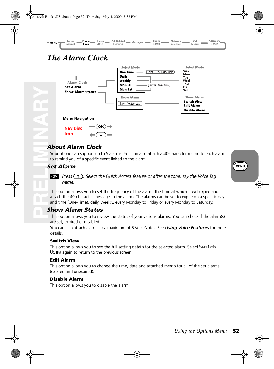 Using the Options Menu 52PRELIMINARYThe Alarm ClockAbout Alarm ClockYour phone can support up to 5 alarms. You can also attach a 40-character memo to each alarm to remind you of a specific event linked to the alarm.Set AlarmPress  . Select the Quick Access feature or after the tone, say the Voice Tag name.This option allows you to set the frequency of the alarm, the time at which it will expire and attach the 40-character message to the alarm. The alarms can be set to expire on a specific day and time (One-Time), daily, weekly, every Monday to Friday or every Monday to Saturday.Show Alarm StatusThis option allows you to review the status of your various alarms. You can check if the alarm(s) are set, expired or disabled.You can also attach alarms to a maximum of 5 VoiceNotes. See Using Voice Features for more details.Switch ViewThis option allows you to see the full setting details for the selected alarm. Select Switch View again to return to the previous screen.Edit AlarmThis option allows you to change the time, date and attached memo for all of the set alarms (expired and unexpired).Disable AlarmThis option allows you to disable the alarm.Nav Disc Icon(A5) Book_8J51.book Page 52 Thursday, May 4, 2000 3:32 PM