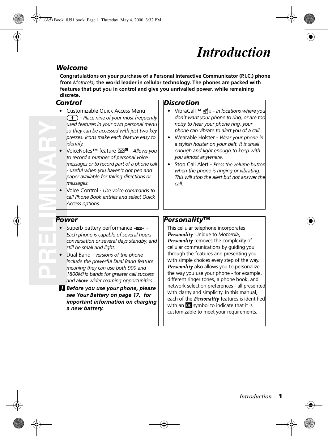 Introduction 1PRELIMINARYIntroductionWelcomeCongratulations on your purchase of a Personal Interactive Communicator (P.I.C.) phone from Motorola, the world leader in cellular technology. The phones are packed with features that put you in control and give you unrivalled power, while remaining discrete.Control• Customizable Quick Access Menu  - Place nine of your most frequently used features in your own personal menu so they can be accessed with just two key presses. Icons make each feature easy to identify.• VoiceNotes™ feature   - Allows you to record a number of personal voice messages or to record part of a phone call - useful when you haven’t got pen and paper available for taking directions or messages.•Voice Control - Use voice commands to call Phone Book entries and select Quick Access options.Power• Superb battery performance   - Each phone is capable of several hours conversation or several days standby, and still be small and light.• Dual Band - versions of the phone include the powerful Dual Band feature meaning they can use both 900 and 1800MHz bands for greater call success and allow wider roaming opportunities.Before you use your phone, please see Your Battery on page 17,  for important information on charging a new battery.Discretion• VibraCall™   - In locations where you don’t want your phone to ring, or are too noisy to hear your phone ring, your phone can vibrate to alert you of a call.• Wearable Holster - Wear your phone in a stylish holster on your belt. It is small enough and light enough to keep with you almost anywhere.• Stop Call Alert - Press the volume button when the phone is ringing or vibrating. This will stop the alert but not answer the call.Personality™This cellular telephone incorporates Personality. Unique to Motorola, Personality removes the complexity of cellular communications by guiding you through the features and presenting you with simple choices every step of the way. Personality also allows you to personalize the way you use your phone - for example, different ringer tones, a phone book, and network selection preferences - all presented with clarity and simplicity. In this manual, each of the Personality features is identified with an   symbol to indicate that it is customizable to meet your requirements.(A5) Book_8J51.book Page 1 Thursday, May 4, 2000 3:32 PM
