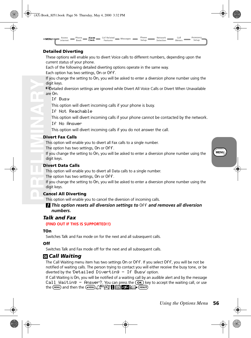 Using the Options Menu 56PRELIMINARYDetailed DivertingThese options will enable you to divert Voice calls to different numbers, depending upon the current status of your phone.Each of the following detailed diverting options operate in the same way.Each option has two settings, On or Off.If you change the setting to On, you will be asked to enter a diversion phone number using the digit keys.Detailed diversion settings are ignored while Divert All Voice Calls or Divert When Unavailable are On.If BusyThis option will divert incoming calls if your phone is busy.If Not ReachableThis option will divert incoming calls if your phone cannot be contacted by the network.If No AnswerThis option will divert incoming calls if you do not answer the call.Divert Fax CallsThis option will enable you to divert all Fax calls to a single number.The option has two settings, On or Off.If you change the setting to On, you will be asked to enter a diversion phone number using the digit keys.Divert Data CallsThis option will enable you to divert all Data calls to a single number.The option has two settings, On or Off.If you change the setting to On, you will be asked to enter a diversion phone number using the digit keys.Cancel All DivertingThis option will enable you to cancel the diversion of incoming calls.This option resets all diversion settings to Off and removes all diversion numbers.Talk and Fax (FIND OUT IF THIS IS SUPPORTED!!)TOnSwitches Talk and Fax mode on for the next and all subsequent calls.OffSwitches Talk and Fax mode off for the next and all subsequent calls.Call WaitingThe Call Waiting menu item has two settings On or Off. If you select Off, you will be not be notified of waiting calls. The person trying to contact you will either receive the busy tone, or be diverted by the ‘Detailed Diverting - If Busy’ option.If Call Waiting is On, you will be notified of a waiting call by an audible alert and by the message Call Waiting - Answer?. You can press the   key to accept the waiting call, or use the  and then the (A5) Book_8J51.book Page 56 Thursday, May 4, 2000 3:32 PM