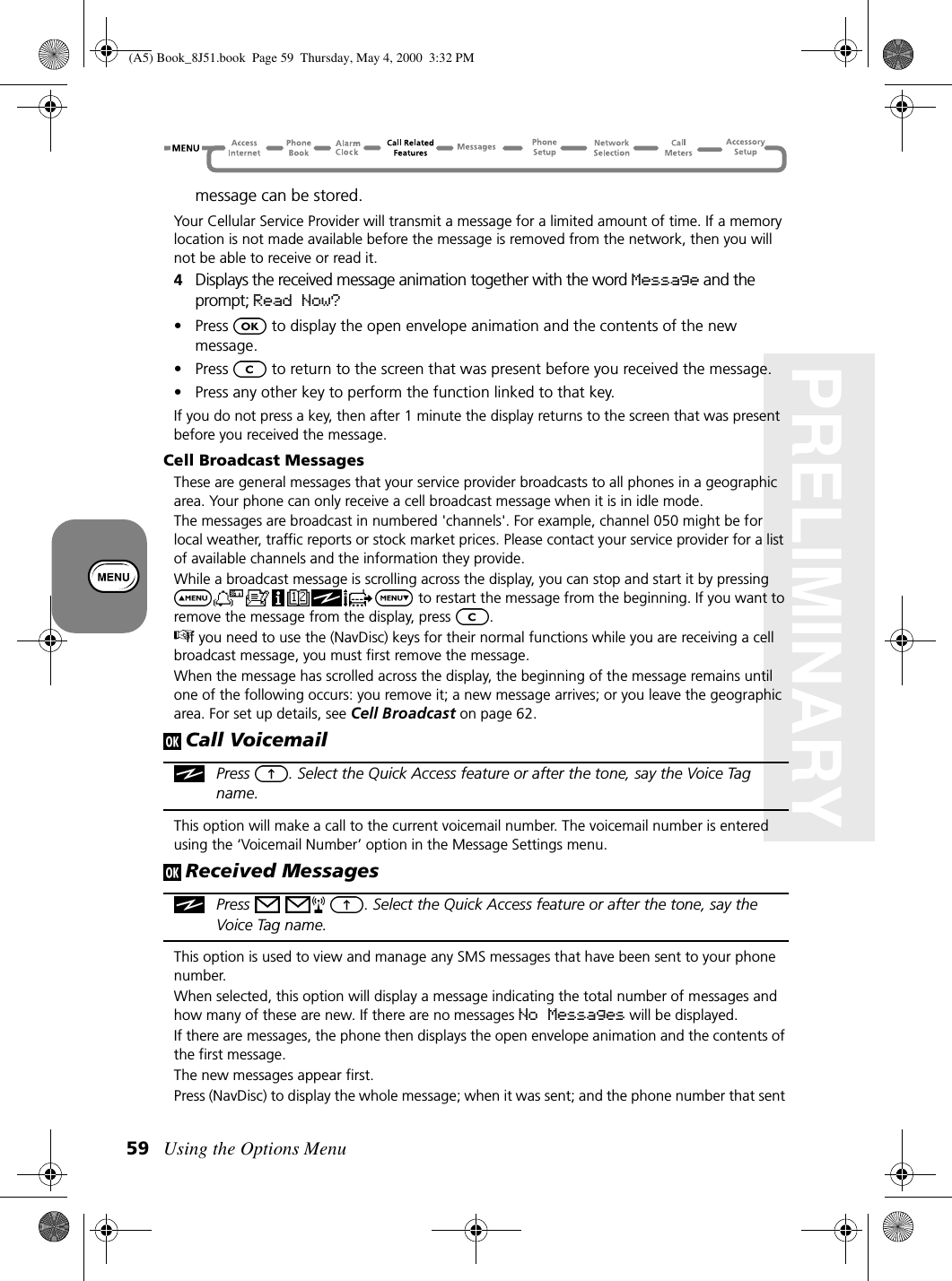 Using the Options Menu59PRELIMINARYmessage can be stored.Your Cellular Service Provider will transmit a message for a limited amount of time. If a memory location is not made available before the message is removed from the network, then you will not be able to receive or read it.4Displays the received message animation together with the word Message and the prompt; Read Now?•Press   to display the open envelope animation and the contents of the new message.•Press   to return to the screen that was present before you received the message.• Press any other key to perform the function linked to that key.If you do not press a key, then after 1 minute the display returns to the screen that was present before you received the message.Cell Broadcast MessagesThese are general messages that your service provider broadcasts to all phones in a geographic area. Your phone can only receive a cell broadcast message when it is in idle mode.The messages are broadcast in numbered &apos;channels&apos;. For example, channel 050 might be for local weather, traffic reports or stock market prices. Please contact your service provider for a list of available channels and the information they provide.While a broadcast message is scrolling across the display, you can stop and start it by pressing  to restart the message from the beginning. If you want to remove the message from the display, press  .If you need to use the (NavDisc) keys for their normal functions while you are receiving a cell broadcast message, you must first remove the message.When the message has scrolled across the display, the beginning of the message remains until one of the following occurs: you remove it; a new message arrives; or you leave the geographic area. For set up details, see Cell Broadcast on page 62.Call VoicemailPress  . Select the Quick Access feature or after the tone, say the Voice Tag name.This option will make a call to the current voicemail number. The voicemail number is entered using the ‘Voicemail Number’ option in the Message Settings menu.Received MessagesPress  . Select the Quick Access feature or after the tone, say the Voice Tag name. This option is used to view and manage any SMS messages that have been sent to your phone number.When selected, this option will display a message indicating the total number of messages and how many of these are new. If there are no messages No Messages will be displayed.If there are messages, the phone then displays the open envelope animation and the contents of the first message.The new messages appear first.Press (NavDisc) to display the whole message; when it was sent; and the phone number that sent (A5) Book_8J51.book Page 59 Thursday, May 4, 2000 3:32 PM