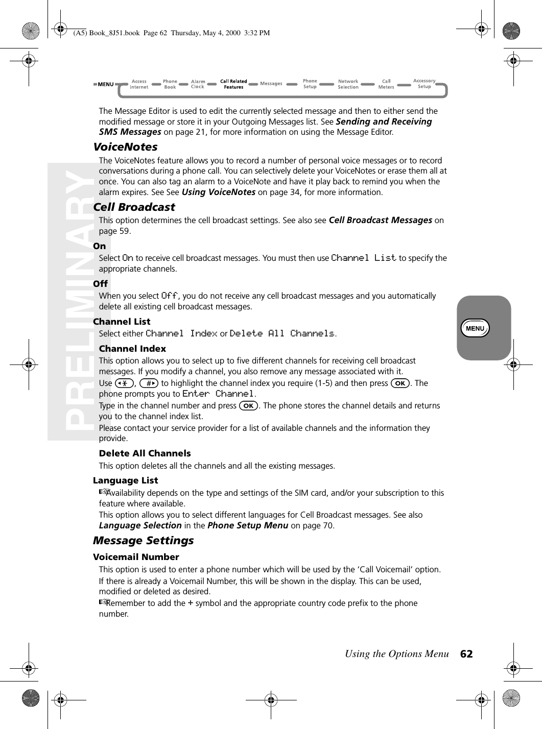 Using the Options Menu 62PRELIMINARYThe Message Editor is used to edit the currently selected message and then to either send the modified message or store it in your Outgoing Messages list. See Sending and Receiving SMS Messages on page 21, for more information on using the Message Editor.VoiceNotesThe VoiceNotes feature allows you to record a number of personal voice messages or to record conversations during a phone call. You can selectively delete your VoiceNotes or erase them all at once. You can also tag an alarm to a VoiceNote and have it play back to remind you when the alarm expires. See See Using VoiceNotes on page 34, for more information.Cell BroadcastThis option determines the cell broadcast settings. See also see Cell Broadcast Messages on page 59.OnSelect On to receive cell broadcast messages. You must then use Channel List to specify the appropriate channels.OffWhen you select Off, you do not receive any cell broadcast messages and you automatically delete all existing cell broadcast messages.Channel ListSelect either Channel Index or Delete All Channels.Channel IndexThis option allows you to select up to five different channels for receiving cell broadcast messages. If you modify a channel, you also remove any message associated with it.Use  ,   to highlight the channel index you require (1-5) and then press  . The phone prompts you to Enter Channel.Type in the channel number and press  . The phone stores the channel details and returns you to the channel index list.Please contact your service provider for a list of available channels and the information they provide.Delete All ChannelsThis option deletes all the channels and all the existing messages.Language ListAvailability depends on the type and settings of the SIM card, and/or your subscription to this feature where available.This option allows you to select different languages for Cell Broadcast messages. See also Language Selection in the Phone Setup Menu on page 70.Message SettingsVoicemail NumberThis option is used to enter a phone number which will be used by the ‘Call Voicemail’ option.If there is already a Voicemail Number, this will be shown in the display. This can be used, modified or deleted as desired.Remember to add the + symbol and the appropriate country code prefix to the phone number.(A5) Book_8J51.book Page 62 Thursday, May 4, 2000 3:32 PM