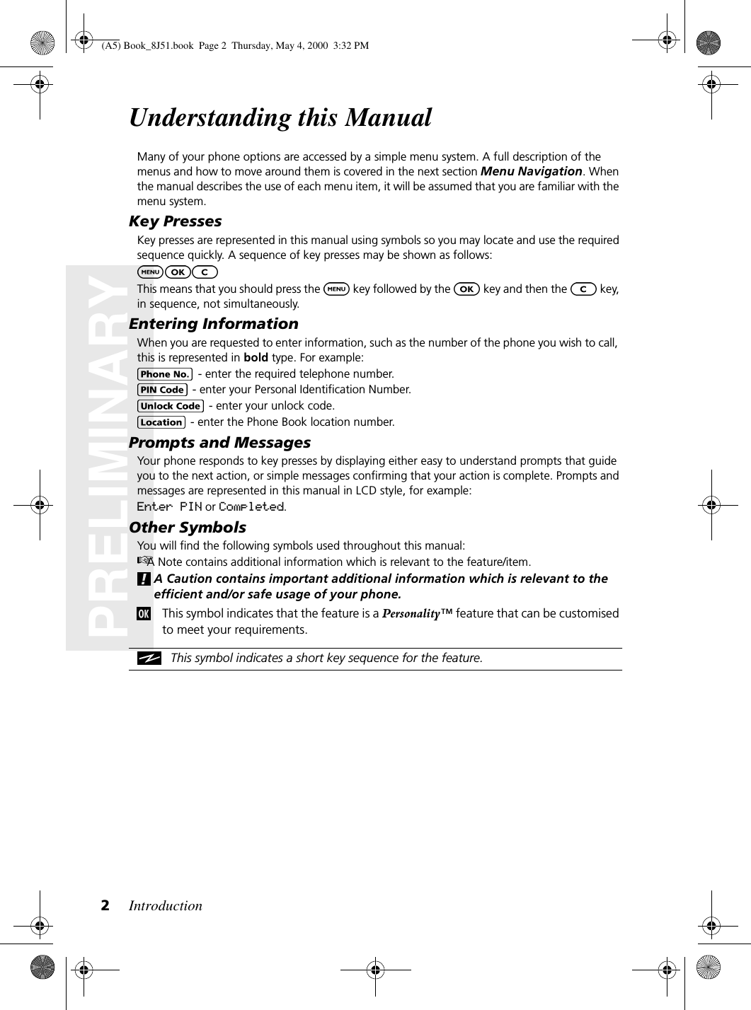 Introduction2PRELIMINARYUnderstanding this ManualMany of your phone options are accessed by a simple menu system. A full description of the menus and how to move around them is covered in the next section Menu Navigation. When the manual describes the use of each menu item, it will be assumed that you are familiar with the menu system.Key PressesKey presses are represented in this manual using symbols so you may locate and use the required sequence quickly. A sequence of key presses may be shown as follows:This means that you should press the   key followed by the   key and then the   key, in sequence, not simultaneously.Entering InformationWhen you are requested to enter information, such as the number of the phone you wish to call, this is represented in bold type. For example: - enter the required telephone number. - enter your Personal Identification Number. - enter your unlock code. - enter the Phone Book location number.Prompts and MessagesYour phone responds to key presses by displaying either easy to understand prompts that guide you to the next action, or simple messages confirming that your action is complete. Prompts and messages are represented in this manual in LCD style, for example:Enter PIN or Completed.Other SymbolsYou will find the following symbols used throughout this manual:A Note contains additional information which is relevant to the feature/item.A Caution contains important additional information which is relevant to the efficient and/or safe usage of your phone.This symbol indicates that the feature is a Personality™ feature that can be customised to meet your requirements.This symbol indicates a short key sequence for the feature.(A5) Book_8J51.book Page 2 Thursday, May 4, 2000 3:32 PM