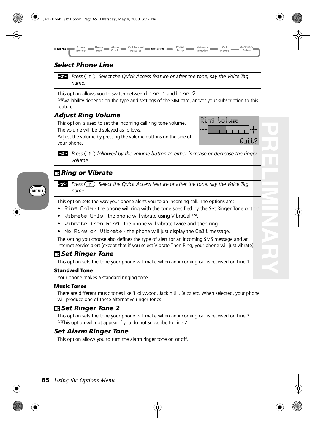 Using the Options Menu65PRELIMINARYSelect Phone LinePress  . Select the Quick Access feature or after the tone, say the Voice Tag name.This option allows you to switch between Line 1 and Line 2.Availability depends on the type and settings of the SIM card, and/or your subscription to this feature.Adjust Ring VolumeThis option is used to set the incoming call ring tone volume.The volume will be displayed as follows:Adjust the volume by pressing the volume buttons on the side of your phone.Press   followed by the volume button to either increase or decrease the ringer volume.Ring or VibratePress  . Select the Quick Access feature or after the tone, say the Voice Tag name.This option sets the way your phone alerts you to an incoming call. The options are:•Ring Only - the phone will ring with the tone specified by the Set Ringer Tone option.•Vibrate Only - the phone will vibrate using VibraCall™.•Vibrate Then Ring - the phone will vibrate twice and then ring.•No Ring or Vibrate - the phone will just display the Call message.The setting you choose also defines the type of alert for an incoming SMS message and an Internet service alert (except that if you select Vibrate Then Ring, your phone will just vibrate).Set Ringer ToneThis option sets the tone your phone will make when an incoming call is received on Line 1.Standard ToneYour phone makes a standard ringing tone.Music TonesThere are different music tones like ‘Hollywood, Jack n Jill, Buzz etc. When selected, your phone will produce one of these alternative ringer tones.Set Ringer Tone 2This option sets the tone your phone will make when an incoming call is received on Line 2.This option will not appear if you do not subscribe to Line 2.Set Alarm Ringer ToneThis option allows you to turn the alarm ringer tone on or off.(A5) Book_8J51.book Page 65 Thursday, May 4, 2000 3:32 PM