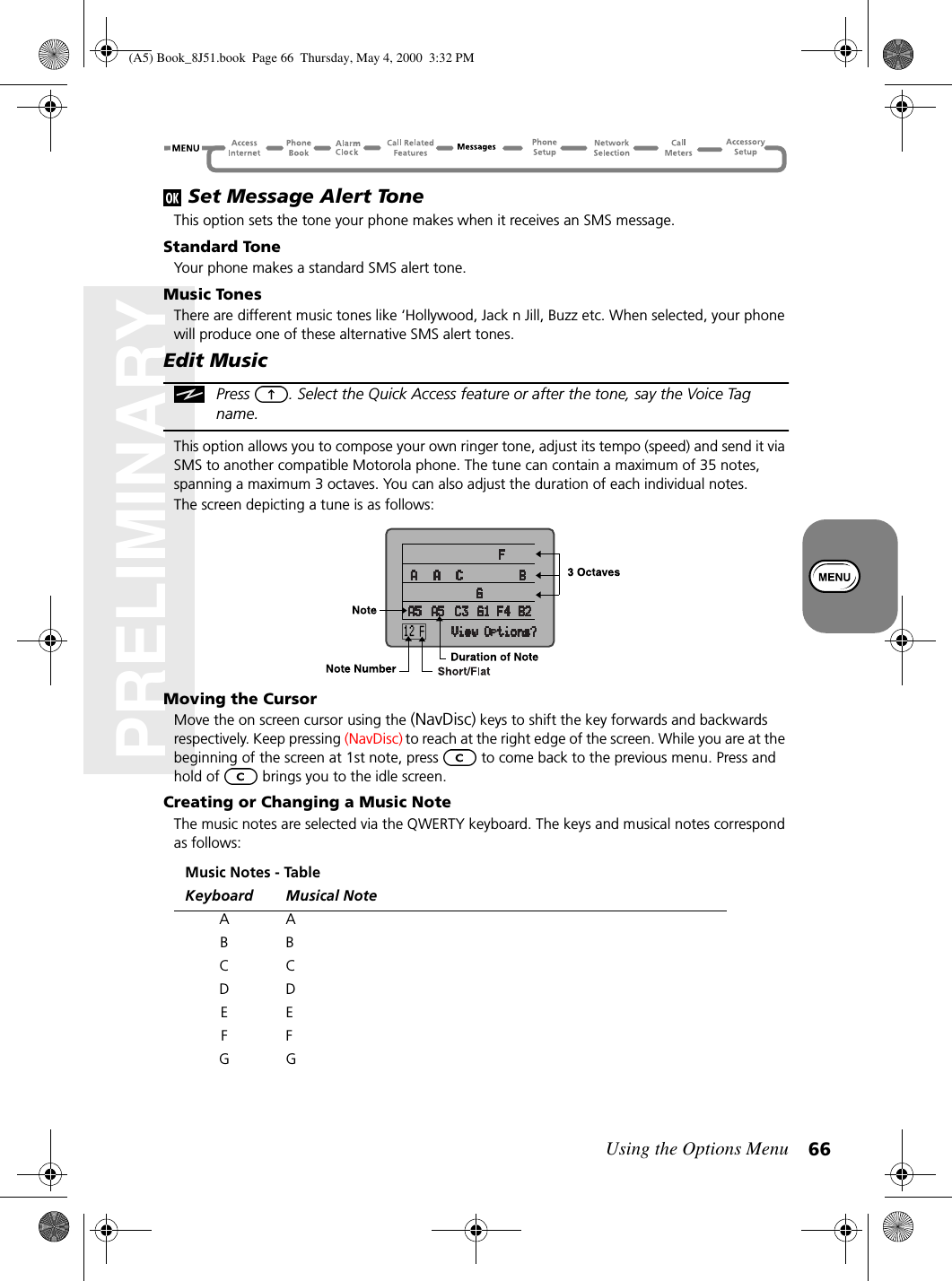 Using the Options Menu 66PRELIMINARY Set Message Alert ToneThis option sets the tone your phone makes when it receives an SMS message.Standard ToneYour phone makes a standard SMS alert tone.Music TonesThere are different music tones like ‘Hollywood, Jack n Jill, Buzz etc. When selected, your phone will produce one of these alternative SMS alert tones.Edit MusicPress  . Select the Quick Access feature or after the tone, say the Voice Tag name.This option allows you to compose your own ringer tone, adjust its tempo (speed) and send it via SMS to another compatible Motorola phone. The tune can contain a maximum of 35 notes, spanning a maximum 3 octaves. You can also adjust the duration of each individual notes.The screen depicting a tune is as follows:Moving the CursorMove the on screen cursor using the (NavDisc) keys to shift the key forwards and backwards respectively. Keep pressing (NavDisc) to reach at the right edge of the screen. While you are at the beginning of the screen at 1st note, press   to come back to the previous menu. Press and hold of   brings you to the idle screen.Creating or Changing a Music NoteThe music notes are selected via the QWERTY keyboard. The keys and musical notes correspond as follows:Music Notes - TableKeyboard Musical Note AABBCCDDEEFFGG(A5) Book_8J51.book Page 66 Thursday, May 4, 2000 3:32 PM