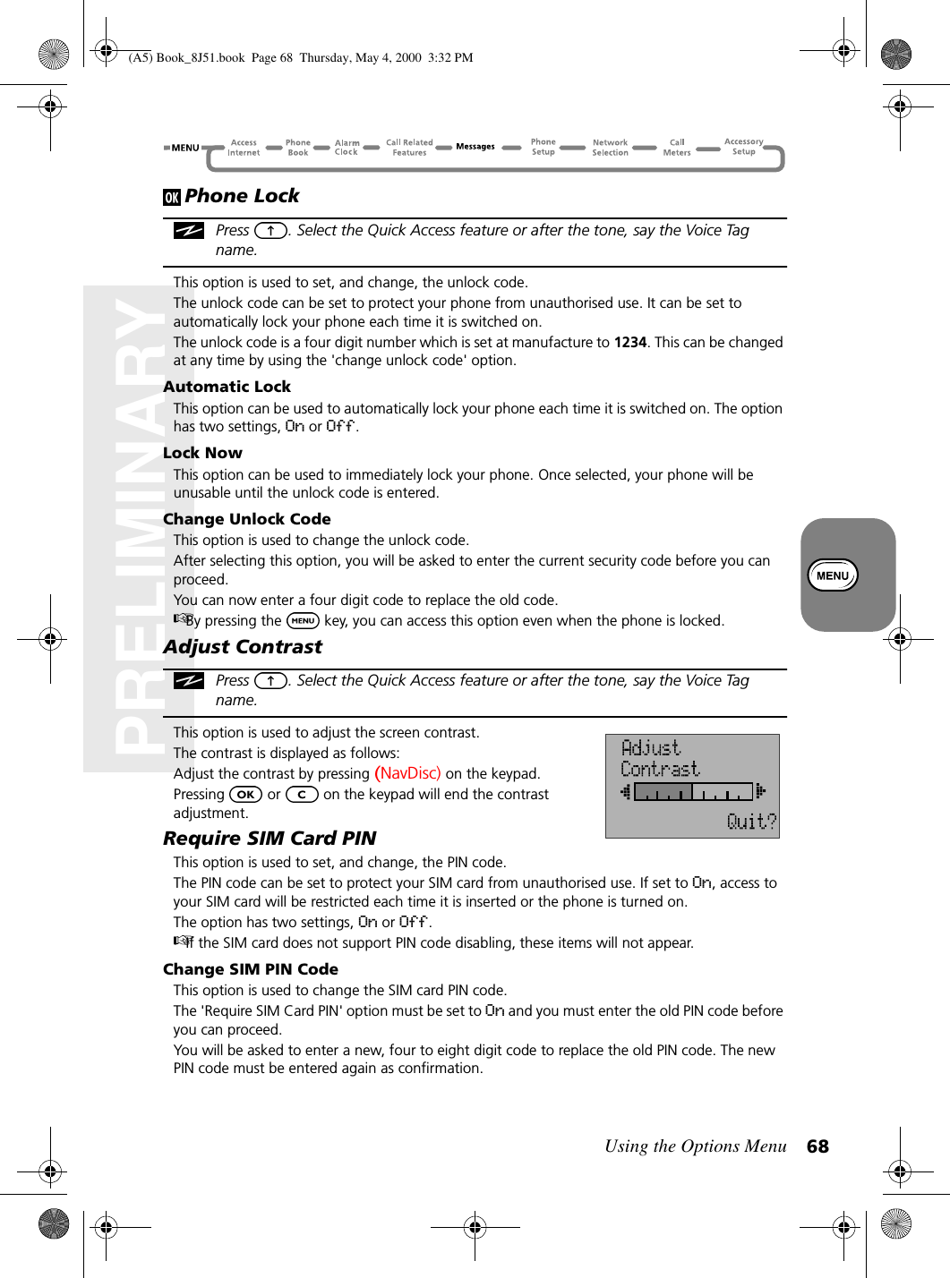 Using the Options Menu 68PRELIMINARYPhone LockPress  . Select the Quick Access feature or after the tone, say the Voice Tag name.This option is used to set, and change, the unlock code.The unlock code can be set to protect your phone from unauthorised use. It can be set to automatically lock your phone each time it is switched on.The unlock code is a four digit number which is set at manufacture to 1234. This can be changed at any time by using the &apos;change unlock code&apos; option.Automatic LockThis option can be used to automatically lock your phone each time it is switched on. The option has two settings, On or Off.Lock NowThis option can be used to immediately lock your phone. Once selected, your phone will be unusable until the unlock code is entered.Change Unlock CodeThis option is used to change the unlock code.After selecting this option, you will be asked to enter the current security code before you can proceed.You can now enter a four digit code to replace the old code.By pressing the   key, you can access this option even when the phone is locked.Adjust ContrastPress  . Select the Quick Access feature or after the tone, say the Voice Tag name.This option is used to adjust the screen contrast.The contrast is displayed as follows:Adjust the contrast by pressing (NavDisc) on the keypad.Pressing   or   on the keypad will end the contrast adjustment.Require SIM Card PINThis option is used to set, and change, the PIN code.The PIN code can be set to protect your SIM card from unauthorised use. If set to On, access to your SIM card will be restricted each time it is inserted or the phone is turned on.The option has two settings, On or Off.If the SIM card does not support PIN code disabling, these items will not appear.Change SIM PIN CodeThis option is used to change the SIM card PIN code.The &apos;Require SIM Card PIN&apos; option must be set to On and you must enter the old PIN code before you can proceed.You will be asked to enter a new, four to eight digit code to replace the old PIN code. The new PIN code must be entered again as confirmation.(A5) Book_8J51.book Page 68 Thursday, May 4, 2000 3:32 PM