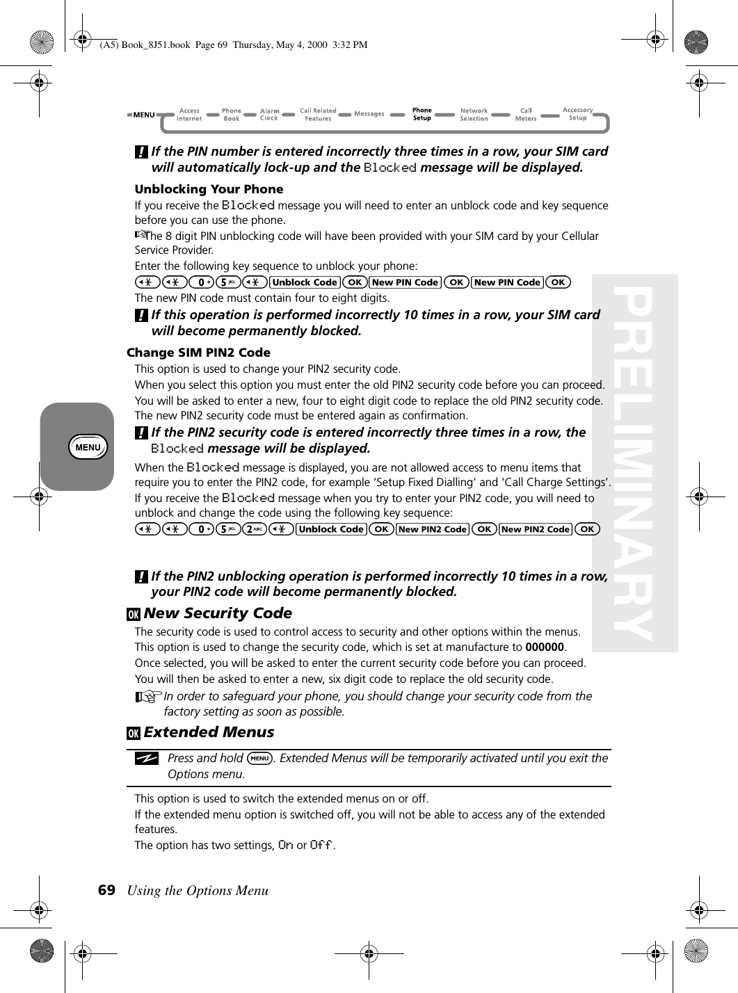 Using the Options Menu69PRELIMINARYIf the PIN number is entered incorrectly three times in a row, your SIM card will automatically lock-up and the Blocked message will be displayed.Unblocking Your PhoneIf you receive the Blocked message you will need to enter an unblock code and key sequence before you can use the phone.The 8 digit PIN unblocking code will have been provided with your SIM card by your Cellular Service Provider.Enter the following key sequence to unblock your phone:The new PIN code must contain four to eight digits.If this operation is performed incorrectly 10 times in a row, your SIM card will become permanently blocked.Change SIM PIN2 CodeThis option is used to change your PIN2 security code.When you select this option you must enter the old PIN2 security code before you can proceed.You will be asked to enter a new, four to eight digit code to replace the old PIN2 security code. The new PIN2 security code must be entered again as confirmation.If the PIN2 security code is entered incorrectly three times in a row, the Blocked message will be displayed.When the Blocked message is displayed, you are not allowed access to menu items that require you to enter the PIN2 code, for example ‘Setup Fixed Dialling’ and ‘Call Charge Settings’.If you receive the Blocked message when you try to enter your PIN2 code, you will need to unblock and change the code using the following key sequence:If the PIN2 unblocking operation is performed incorrectly 10 times in a row, your PIN2 code will become permanently blocked.New Security CodeThe security code is used to control access to security and other options within the menus.This option is used to change the security code, which is set at manufacture to 000000.Once selected, you will be asked to enter the current security code before you can proceed. You will then be asked to enter a new, six digit code to replace the old security code.In order to safeguard your phone, you should change your security code from the factory setting as soon as possible.Extended MenusPress and hold  . Extended Menus will be temporarily activated until you exit the Options menu.This option is used to switch the extended menus on or off.If the extended menu option is switched off, you will not be able to access any of the extended features.The option has two settings, On or Off.(A5) Book_8J51.book Page 69 Thursday, May 4, 2000 3:32 PM