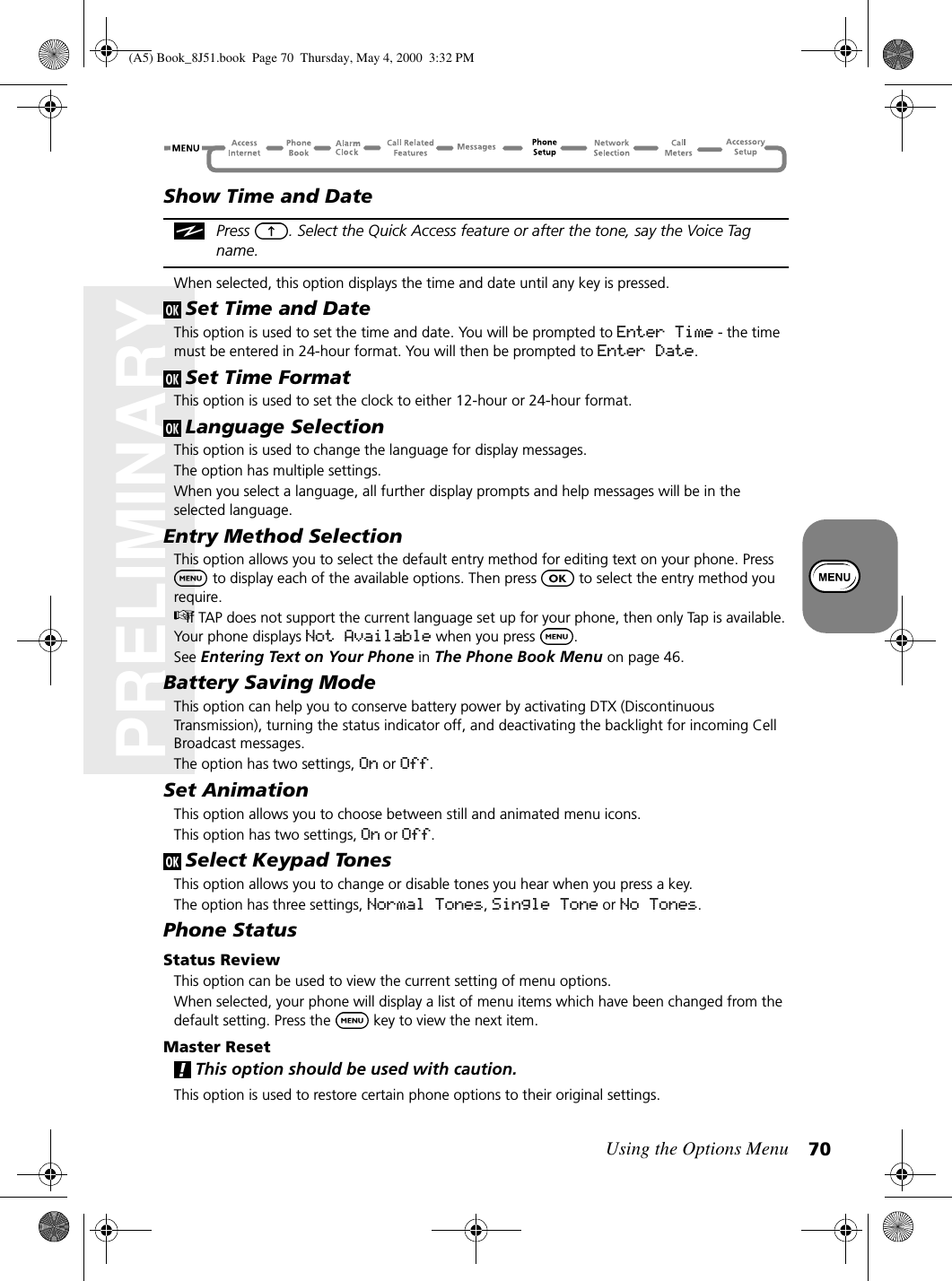 Using the Options Menu 70PRELIMINARYShow Time and DatePress  . Select the Quick Access feature or after the tone, say the Voice Tag name.When selected, this option displays the time and date until any key is pressed.Set Time and DateThis option is used to set the time and date. You will be prompted to Enter Time - the time must be entered in 24-hour format. You will then be prompted to Enter Date.Set Time FormatThis option is used to set the clock to either 12-hour or 24-hour format. Language SelectionThis option is used to change the language for display messages.The option has multiple settings.When you select a language, all further display prompts and help messages will be in the selected language.Entry Method SelectionThis option allows you to select the default entry method for editing text on your phone. Press  to display each of the available options. Then press   to select the entry method you require.If TAP does not support the current language set up for your phone, then only Tap is available. Your phone displays Not Available when you press  .See Entering Text on Your Phone in The Phone Book Menu on page 46.Battery Saving ModeThis option can help you to conserve battery power by activating DTX (Discontinuous Transmission), turning the status indicator off, and deactivating the backlight for incoming Cell Broadcast messages.The option has two settings, On or Off.Set AnimationThis option allows you to choose between still and animated menu icons. This option has two settings, On or Off.Select Keypad TonesThis option allows you to change or disable tones you hear when you press a key.The option has three settings, Normal Tones, Single Tone or No Tones.Phone StatusStatus ReviewThis option can be used to view the current setting of menu options.When selected, your phone will display a list of menu items which have been changed from the default setting. Press the   key to view the next item.Master ResetThis option should be used with caution.This option is used to restore certain phone options to their original settings.(A5) Book_8J51.book Page 70 Thursday, May 4, 2000 3:32 PM