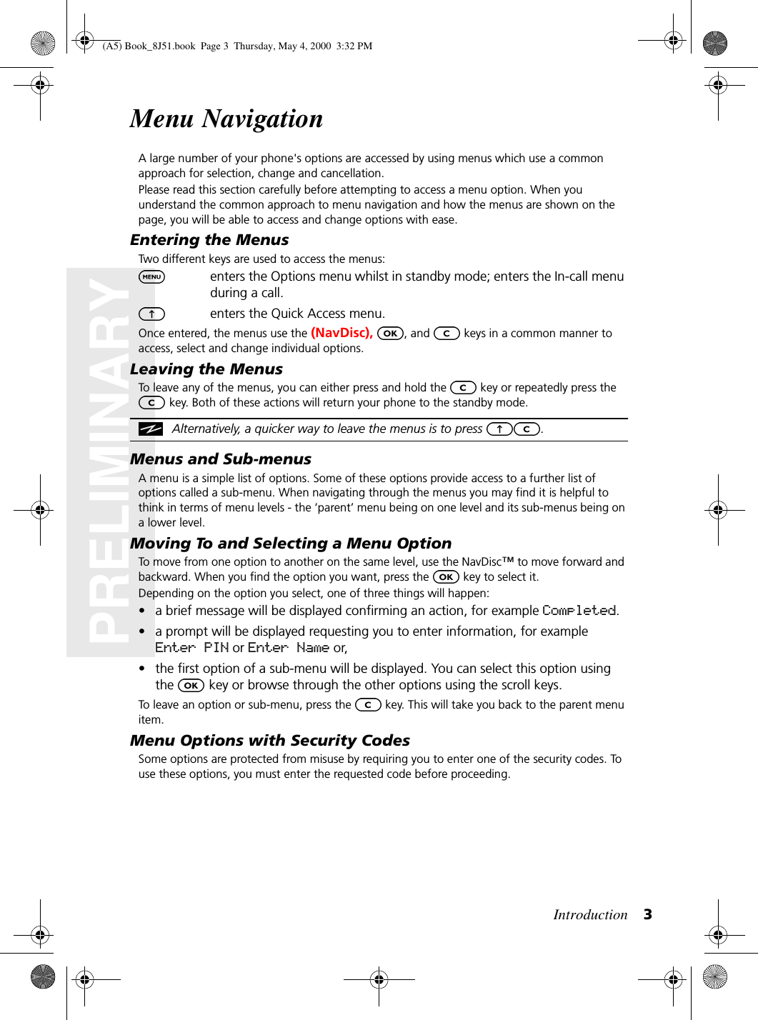 Introduction 3PRELIMINARYMenu NavigationA large number of your phone&apos;s options are accessed by using menus which use a common approach for selection, change and cancellation.Please read this section carefully before attempting to access a menu option. When you understand the common approach to menu navigation and how the menus are shown on the page, you will be able to access and change options with ease.Entering the MenusTwo different keys are used to access the menus:enters the Options menu whilst in standby mode; enters the In-call menu during a call.enters the Quick Access menu.Once entered, the menus use the (NavDisc), , and   keys in a common manner to access, select and change individual options.Leaving the MenusTo leave any of the menus, you can either press and hold the   key or repeatedly press the  key. Both of these actions will return your phone to the standby mode.Alternatively, a quicker way to leave the menus is to press  .Menus and Sub-menusA menu is a simple list of options. Some of these options provide access to a further list of options called a sub-menu. When navigating through the menus you may find it is helpful to think in terms of menu levels - the ‘parent’ menu being on one level and its sub-menus being on a lower level.Moving To and Selecting a Menu OptionTo move from one option to another on the same level, use the NavDisc™ to move forward and backward. When you find the option you want, press the   key to select it.Depending on the option you select, one of three things will happen:• a brief message will be displayed confirming an action, for example Completed.• a prompt will be displayed requesting you to enter information, for example Enter PIN or Enter Name or,• the first option of a sub-menu will be displayed. You can select this option using the   key or browse through the other options using the scroll keys.To leave an option or sub-menu, press the   key. This will take you back to the parent menu item.Menu Options with Security CodesSome options are protected from misuse by requiring you to enter one of the security codes. To use these options, you must enter the requested code before proceeding.(A5) Book_8J51.book Page 3 Thursday, May 4, 2000 3:32 PM