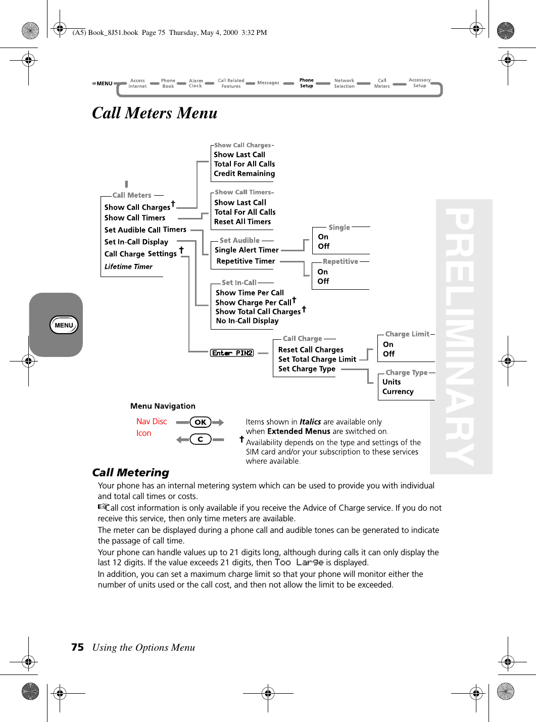 Using the Options Menu75PRELIMINARYCall Meters MenuCall MeteringYour phone has an internal metering system which can be used to provide you with individual and total call times or costs.Call cost information is only available if you receive the Advice of Charge service. If you do not receive this service, then only time meters are available.The meter can be displayed during a phone call and audible tones can be generated to indicate the passage of call time.Your phone can handle values up to 21 digits long, although during calls it can only display the last 12 digits. If the value exceeds 21 digits, then Too Large is displayed.In addition, you can set a maximum charge limit so that your phone will monitor either the number of units used or the call cost, and then not allow the limit to be exceeded.Nav DiscIcon(A5) Book_8J51.book Page 75 Thursday, May 4, 2000 3:32 PM