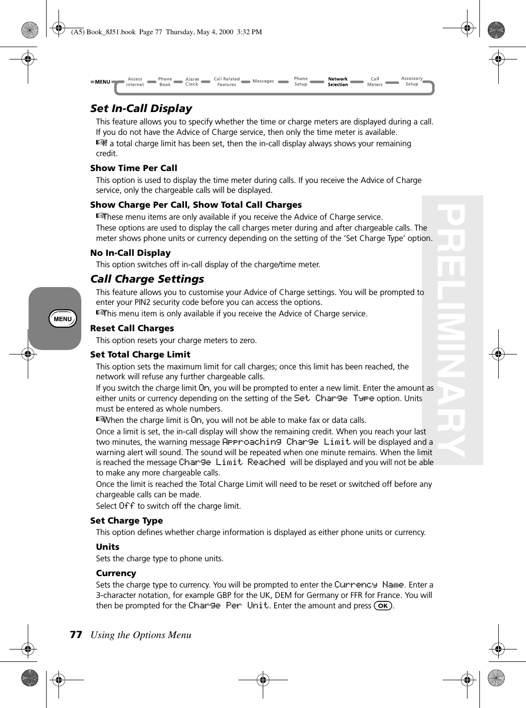 Using the Options Menu77PRELIMINARYSet In-Call DisplayThis feature allows you to specify whether the time or charge meters are displayed during a call. If you do not have the Advice of Charge service, then only the time meter is available.If a total charge limit has been set, then the in-call display always shows your remaining credit.Show Time Per CallThis option is used to display the time meter during calls. If you receive the Advice of Charge service, only the chargeable calls will be displayed.Show Charge Per Call, Show Total Call ChargesThese menu items are only available if you receive the Advice of Charge service.These options are used to display the call charges meter during and after chargeable calls. The meter shows phone units or currency depending on the setting of the ‘Set Charge Type’ option.No In-Call DisplayThis option switches off in-call display of the charge/time meter.Call Charge SettingsThis feature allows you to customise your Advice of Charge settings. You will be prompted to enter your PIN2 security code before you can access the options.This menu item is only available if you receive the Advice of Charge service.Reset Call ChargesThis option resets your charge meters to zero.Set Total Charge LimitThis option sets the maximum limit for call charges; once this limit has been reached, the network will refuse any further chargeable calls.If you switch the charge limit On, you will be prompted to enter a new limit. Enter the amount as either units or currency depending on the setting of the Set Charge Type option. Units must be entered as whole numbers.When the charge limit is On, you will not be able to make fax or data calls.Once a limit is set, the in-call display will show the remaining credit. When you reach your last two minutes, the warning message Approaching Charge Limit will be displayed and a warning alert will sound. The sound will be repeated when one minute remains. When the limit is reached the message Charge Limit Reached will be displayed and you will not be able to make any more chargeable calls.Once the limit is reached the Total Charge Limit will need to be reset or switched off before any chargeable calls can be made.Select Off to switch off the charge limit.Set Charge TypeThis option defines whether charge information is displayed as either phone units or currency.UnitsSets the charge type to phone units.CurrencySets the charge type to currency. You will be prompted to enter the Currency Name. Enter a 3-character notation, for example GBP for the UK, DEM for Germany or FFR for France. You will then be prompted for the Charge Per Unit. Enter the amount and press  .(A5) Book_8J51.book Page 77 Thursday, May 4, 2000 3:32 PM