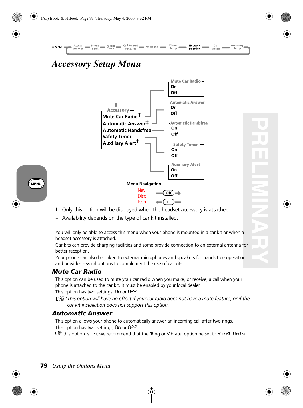 Using the Options Menu79PRELIMINARYAccessory Setup Menu† Only this option will be displayed when the headset accessory is attached.‡ Availability depends on the type of car kit installed.You will only be able to access this menu when your phone is mounted in a car kit or when a headset accessory is attached.Car kits can provide charging facilities and some provide connection to an external antenna for better reception. Your phone can also be linked to external microphones and speakers for hands free operation, and provides several options to complement the use of car kits.Mute Car RadioThis option can be used to mute your car radio when you make, or receive, a call when your phone is attached to the car kit. It must be enabled by your local dealer.This option has two settings, On or Off.This option will have no effect if your car radio does not have a mute feature, or if the car kit installation does not support this option.Automatic AnswerThis option allows your phone to automatically answer an incoming call after two rings.This option has two settings, On or Off.If this option is On, we recommend that the &apos;Ring or Vibrate&apos; option be set to Ring Only.Nav Disc Icon(A5) Book_8J51.book Page 79 Thursday, May 4, 2000 3:32 PM