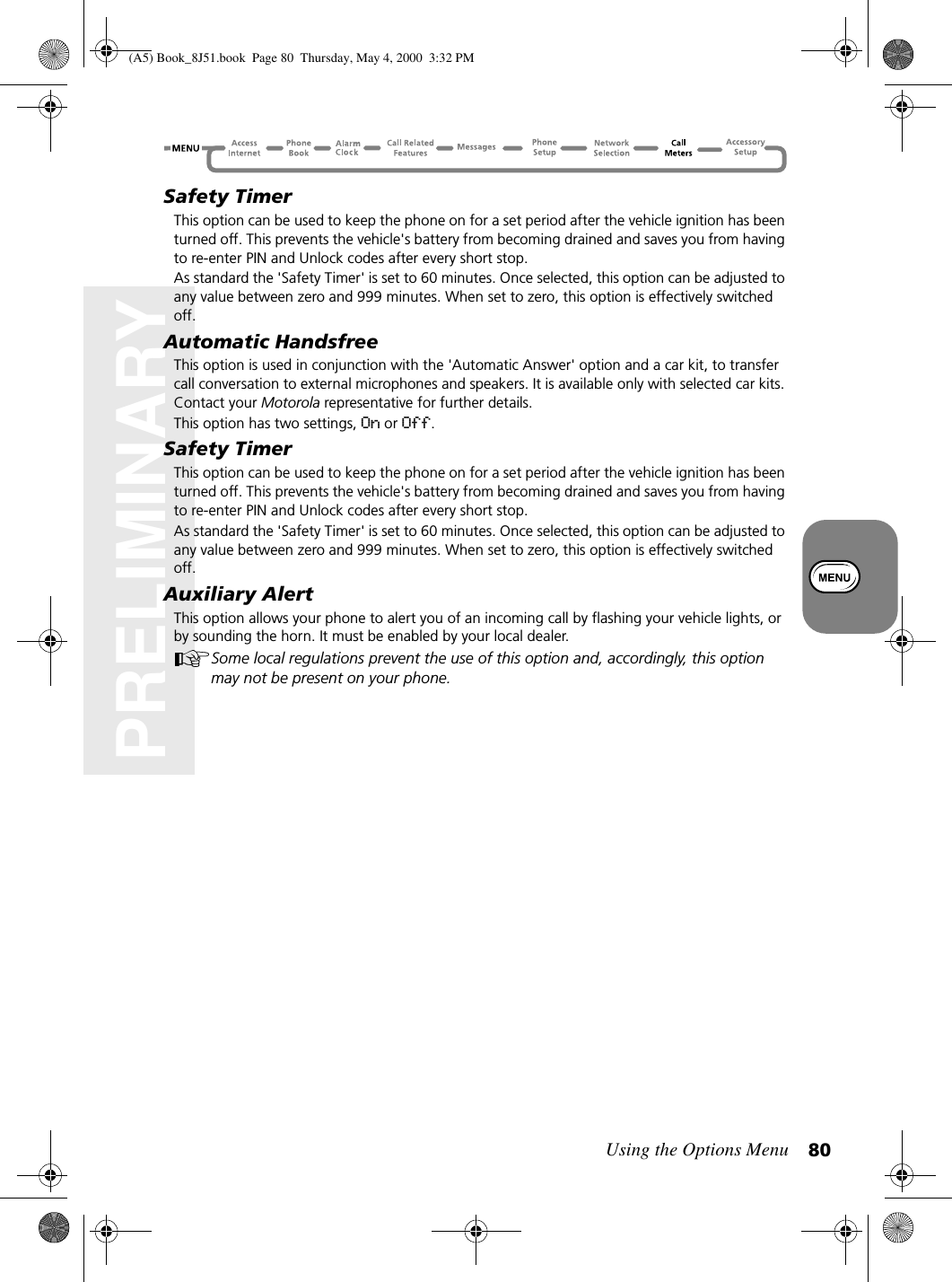 Using the Options Menu 80PRELIMINARYSafety TimerThis option can be used to keep the phone on for a set period after the vehicle ignition has been turned off. This prevents the vehicle&apos;s battery from becoming drained and saves you from having to re-enter PIN and Unlock codes after every short stop.As standard the &apos;Safety Timer&apos; is set to 60 minutes. Once selected, this option can be adjusted to any value between zero and 999 minutes. When set to zero, this option is effectively switched off.Automatic HandsfreeThis option is used in conjunction with the &apos;Automatic Answer&apos; option and a car kit, to transfer call conversation to external microphones and speakers. It is available only with selected car kits. Contact your Motorola representative for further details.This option has two settings, On or Off.Safety TimerThis option can be used to keep the phone on for a set period after the vehicle ignition has been turned off. This prevents the vehicle&apos;s battery from becoming drained and saves you from having to re-enter PIN and Unlock codes after every short stop.As standard the &apos;Safety Timer&apos; is set to 60 minutes. Once selected, this option can be adjusted to any value between zero and 999 minutes. When set to zero, this option is effectively switched off.Auxiliary AlertThis option allows your phone to alert you of an incoming call by flashing your vehicle lights, or by sounding the horn. It must be enabled by your local dealer.Some local regulations prevent the use of this option and, accordingly, this option may not be present on your phone.(A5) Book_8J51.book Page 80 Thursday, May 4, 2000 3:32 PM