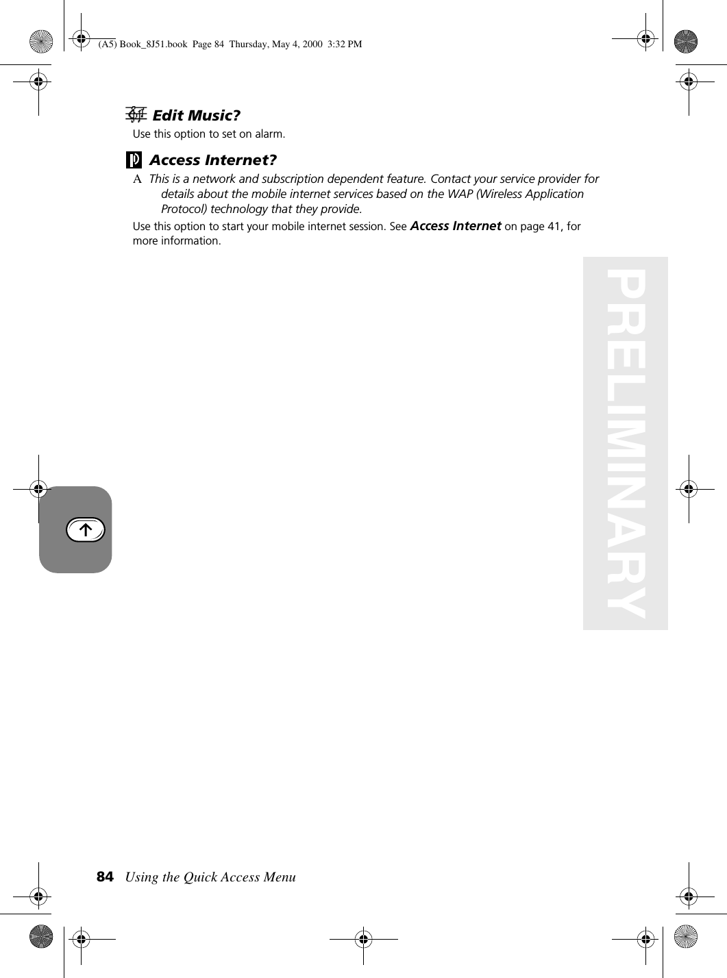 Using the Quick Access Menu84PRELIMINARYEdit Music?Use this option to set on alarm. Access Internet?AThis is a network and subscription dependent feature. Contact your service provider for details about the mobile internet services based on the WAP (Wireless Application Protocol) technology that they provide.Use this option to start your mobile internet session. See Access Internet on page 41, for more information.(A5) Book_8J51.book Page 84 Thursday, May 4, 2000 3:32 PM