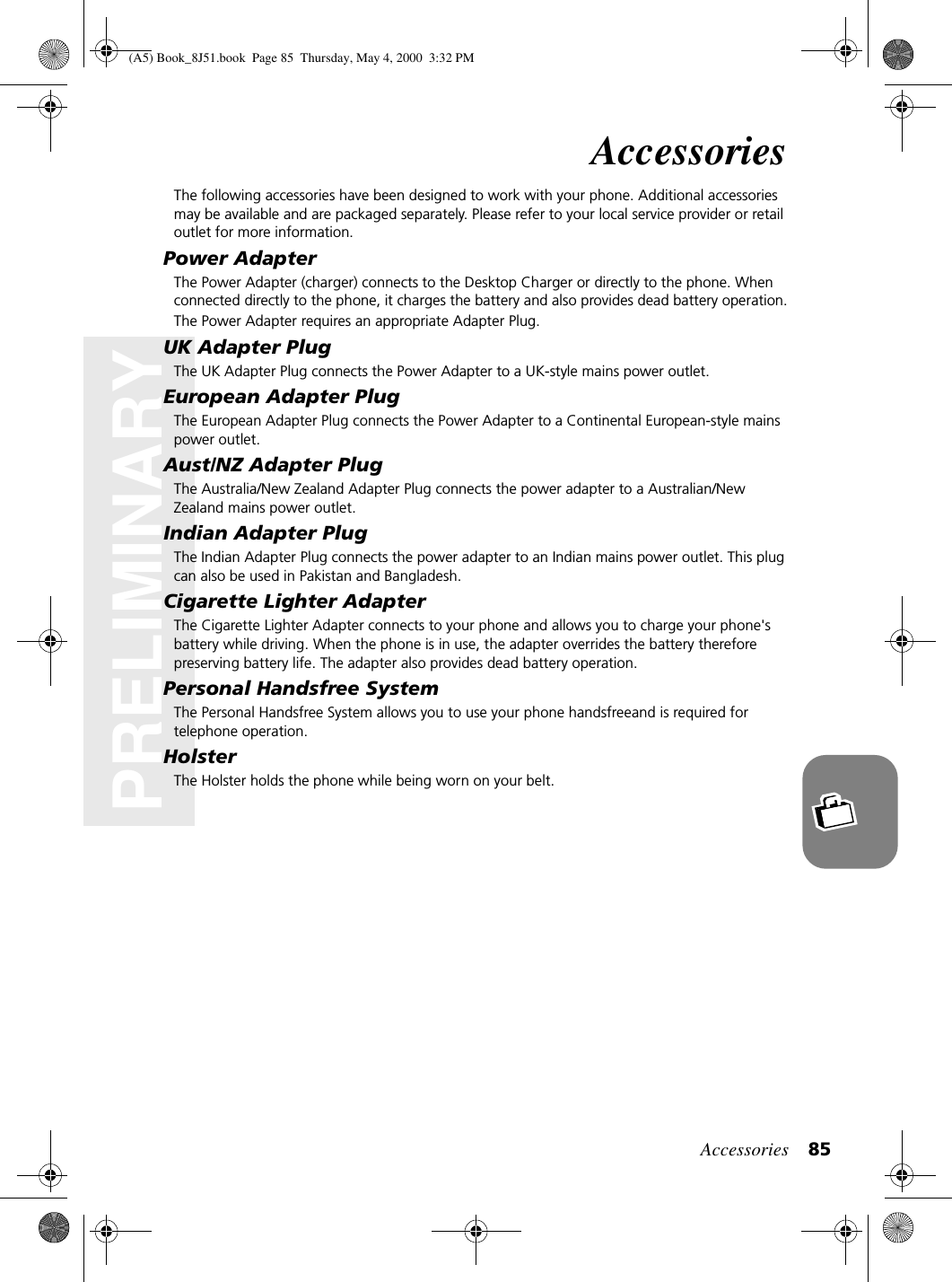 Accessories 85PRELIMINARYAccessoriesThe following accessories have been designed to work with your phone. Additional accessories may be available and are packaged separately. Please refer to your local service provider or retail outlet for more information.Power AdapterThe Power Adapter (charger) connects to the Desktop Charger or directly to the phone. When connected directly to the phone, it charges the battery and also provides dead battery operation.The Power Adapter requires an appropriate Adapter Plug.UK Adapter PlugThe UK Adapter Plug connects the Power Adapter to a UK-style mains power outlet.European Adapter PlugThe European Adapter Plug connects the Power Adapter to a Continental European-style mains power outlet.Aust/NZ Adapter PlugThe Australia/New Zealand Adapter Plug connects the power adapter to a Australian/New Zealand mains power outlet.Indian Adapter PlugThe Indian Adapter Plug connects the power adapter to an Indian mains power outlet. This plug can also be used in Pakistan and Bangladesh.Cigarette Lighter AdapterThe Cigarette Lighter Adapter connects to your phone and allows you to charge your phone&apos;s battery while driving. When the phone is in use, the adapter overrides the battery therefore preserving battery life. The adapter also provides dead battery operation.Personal Handsfree SystemThe Personal Handsfree System allows you to use your phone handsfreeand is required for telephone operation.HolsterThe Holster holds the phone while being worn on your belt.(A5) Book_8J51.book Page 85 Thursday, May 4, 2000 3:32 PM