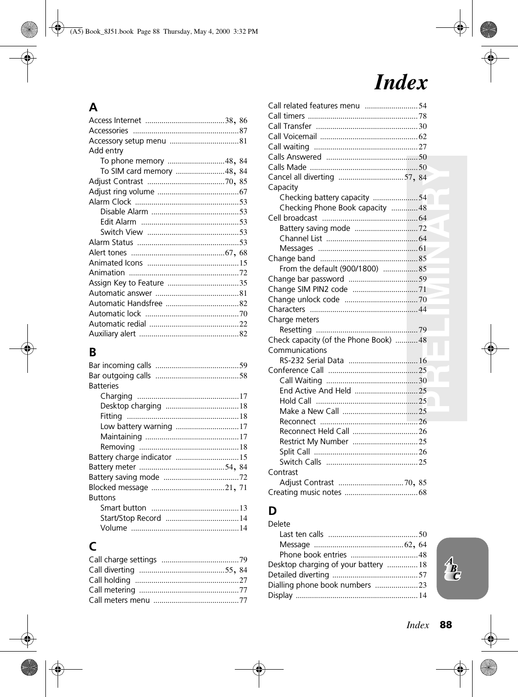 Index 88PRELIMINARYIndexAAccess Internet .......................................38,86Accessories ....................................................87Accessory setup menu ..................................81Add entryTo phone memory ............................48,84To SIM card memory ........................48,84Adjust Contrast ......................................70,85Adjust ring volume ........................................67Alarm Clock ...................................................53Disable Alarm ...........................................53Edit Alarm ................................................53Switch View .............................................53Alarm Status ..................................................53Alert tones ..............................................67,68Animated Icons .............................................15Animation ......................................................72Assign Key to Feature ...................................35Automatic answer .........................................81Automatic Handsfree ....................................82Automatic lock ..............................................70Automatic redial ............................................22Auxiliary alert .................................................82BBar incoming calls .........................................59Bar outgoing calls .........................................58BatteriesCharging ..................................................17Desktop charging ....................................18Fitting .......................................................18Low battery warning ...............................17Maintaining ..............................................17Removing .................................................18Battery charge indicator ...............................15Battery meter ..........................................54,84Battery saving mode .....................................72Blocked message ....................................21,71ButtonsSmart button ...........................................13Start/Stop Record ....................................14Volume .....................................................14CCall charge settings ......................................79Call diverting ..........................................55,84Call holding ...................................................27Call metering .................................................77Call meters menu ..........................................77Call related features menu ..........................54Call timers ......................................................78Call Transfer ..................................................30Call Voicemail ................................................62Call waiting ...................................................27Calls Answered .............................................50Calls Made .....................................................50Cancel all diverting ................................57,84CapacityChecking battery capacity ......................54Checking Phone Book capacity .............48Cell broadcast ...............................................64Battery saving mode ...............................72Channel List .............................................64Messages .................................................61Change band ................................................85From the default (900/1800) .................85Change bar password ..................................59Change SIM PIN2 code ................................71Change unlock code ....................................70Characters .....................................................44Charge metersResetting ..................................................79Check capacity (of the Phone Book) ...........48CommunicationsRS-232 Serial Data ..................................16Conference Call ............................................25Call Waiting .............................................30End Active And Held ...............................25Hold Call ..................................................25Make a New Call .....................................25Reconnect ................................................26Reconnect Held Call ................................26Restrict My Number ................................25Split Call ...................................................26Switch Calls .............................................25ContrastAdjust Contrast ................................70,85Creating music notes ....................................68DDeleteLast ten calls ............................................50Message ............................................62,64Phone book entries .................................48Desktop charging of your battery ...............18Detailed diverting ..........................................57Dialling phone book numbers .....................23Display ............................................................14(A5) Book_8J51.book Page 88 Thursday, May 4, 2000 3:32 PM