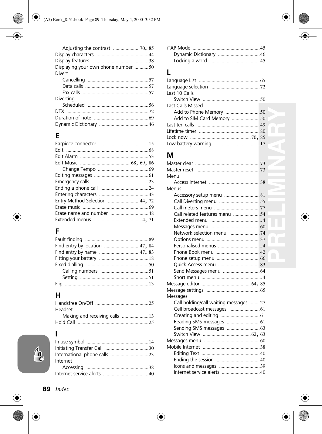 Index89PRELIMINARYAdjusting the contrast .....................70,85Display characters .........................................44Display features .............................................38Displaying your own phone number ...........50DivertCancelling ................................................57Data calls ..................................................57Fax calls ....................................................57DivertingScheduled ................................................56DTX .................................................................72Duration of note ...........................................69Dynamic Dictionary .......................................46EEarpiece connector .......................................15Edit .................................................................68Edit Alarm ......................................................53Edit Music ........................................68,69,86Change Tempo ........................................69Editing messages ...........................................61Emergency calls .............................................23Ending a phone call ......................................24Entering characters .......................................43Entry Method Selection .........................44,72Erase music ....................................................69Erase name and number ..............................48Extended menus .......................................4,71FFault finding ..................................................89Find entry by location ............................47,84Find entry by name ................................47,83Fitting your battery .......................................18Fixed dialling ..................................................50Calling numbers ......................................51Setting ......................................................51Flip ..................................................................13HHandsfree On/Off ..........................................25HeadsetMaking and receiving calls .....................13Hold Call ........................................................25IIn use symbol .................................................14Initiating Transfer Call ..................................30International phone calls ..............................23InternetAccessing .................................................38Internet service alerts ....................................40iTAP Mode .....................................................45Dynamic Dictionary .................................46Locking a word ........................................45LLanguage List ................................................65Language selection .......................................72Last 10 CallsSwitch View .............................................50Last Calls MissedAdd to Phone Memory ...........................50Add to SIM Card Memory ......................50Last ten calls ..................................................49Lifetime timer ................................................80Lock now ................................................70,85Low battery warning ....................................17MMaster clear ...................................................73Master reset ..................................................73MenuAccess Internet ........................................38MenusAccessory setup menu ............................81Call Diverting menu ................................55Call meters menu ....................................77Call related features menu .....................54Extended menu .........................................4Messages menu .......................................60Network selection menu ........................74Options menu ..........................................37Personalised menus ...................................4Phone Book menu ...................................42Phone setup menu ..................................66Quick Access menu .................................83Send Messages menu .............................64Short menu ................................................4Message editor .......................................64,85Message settings ..........................................65MessagesCall holding/call waiting messages ........27Cell broadcast messages ........................61Creating and editing ...............................61Reading SMS messages ..........................61Sending SMS messages ..........................63Switch View ......................................62,63Messages menu ............................................60Mobile Internet .............................................38Editing Text ..............................................40Ending the session ..................................40Icons and messages ................................39Internet service alerts ..............................40(A5) Book_8J51.book Page 89 Thursday, May 4, 2000 3:32 PM