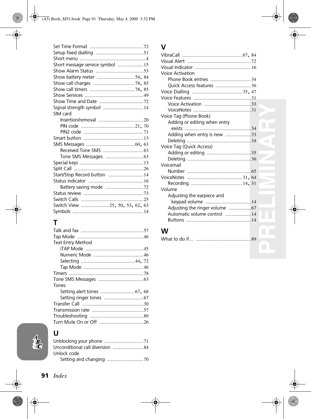 Index91PRELIMINARYSet Time Format ............................................72Setup fixed dialling .......................................51Short menu ......................................................4Short message service symbol .....................15Show Alarm Status .......................................53Show battery meter ...............................54,84Show call charges ..................................78,85Show call timers .....................................78,85Show Services ................................................49Show Time and Date ....................................72Signal strength symbol .................................14SIM cardInsertion/removal .....................................20PIN code ............................................21,70PIN2 code .................................................71Smart button .................................................13SMS Messages ........................................60,63Received Tone SMS .................................63Tone SMS Messages ...............................63Special keys ....................................................13Split Call .........................................................26Start/Stop Record button .............................14Status indicator .............................................16Battery saving mode ...............................72Status review .................................................73Switch Calls ...................................................25Switch View .......................25,50,53,62,63Symbols ..........................................................14TTalk and fax ...................................................57Tap Mode ......................................................46Text Entry MethodiTAP Mode ...............................................45Numeric Mode .........................................46Selecting ............................................44,72Tap Mode .................................................46Timers .............................................................78Tone SMS Messages .....................................63TonesSetting alert tones ............................67,68Setting ringer tones ................................67Transfer Call ..................................................30Transmission rate ..........................................57Troubleshooting ............................................89Turn Mute On or Off ....................................26UUnblocking your phone ................................71Unconditional call diversion .........................84Unlock codeSetting and changing ..............................70VVibraCall .................................................67,84Visual Alert ....................................................72Visual Indicator ..............................................16Voice ActivationPhone Book entries .................................34Quick Access features .............................36Voice Dialling .........................................35,47Voice Features ...............................................31Voice Activation ......................................33VoiceNotes ...............................................31Voice Tag (Phone Book)Adding or editing when entry exists ......................................................34Adding when entry is new .....................33Deleting ....................................................34Voice Tag (Quick Access)Adding or editing ....................................35Deleting ....................................................36VoicemailNumber ....................................................65VoiceNotes .............................................31,64Recording ..........................................14,31VolumeAdjusting the earpiece and keypad volume .....................................14Adjusting the ringer volume ..................67Automatic volume control .....................14Buttons .....................................................14WWhat to do if... .............................................89(A5) Book_8J51.book Page 91 Thursday, May 4, 2000 3:32 PM