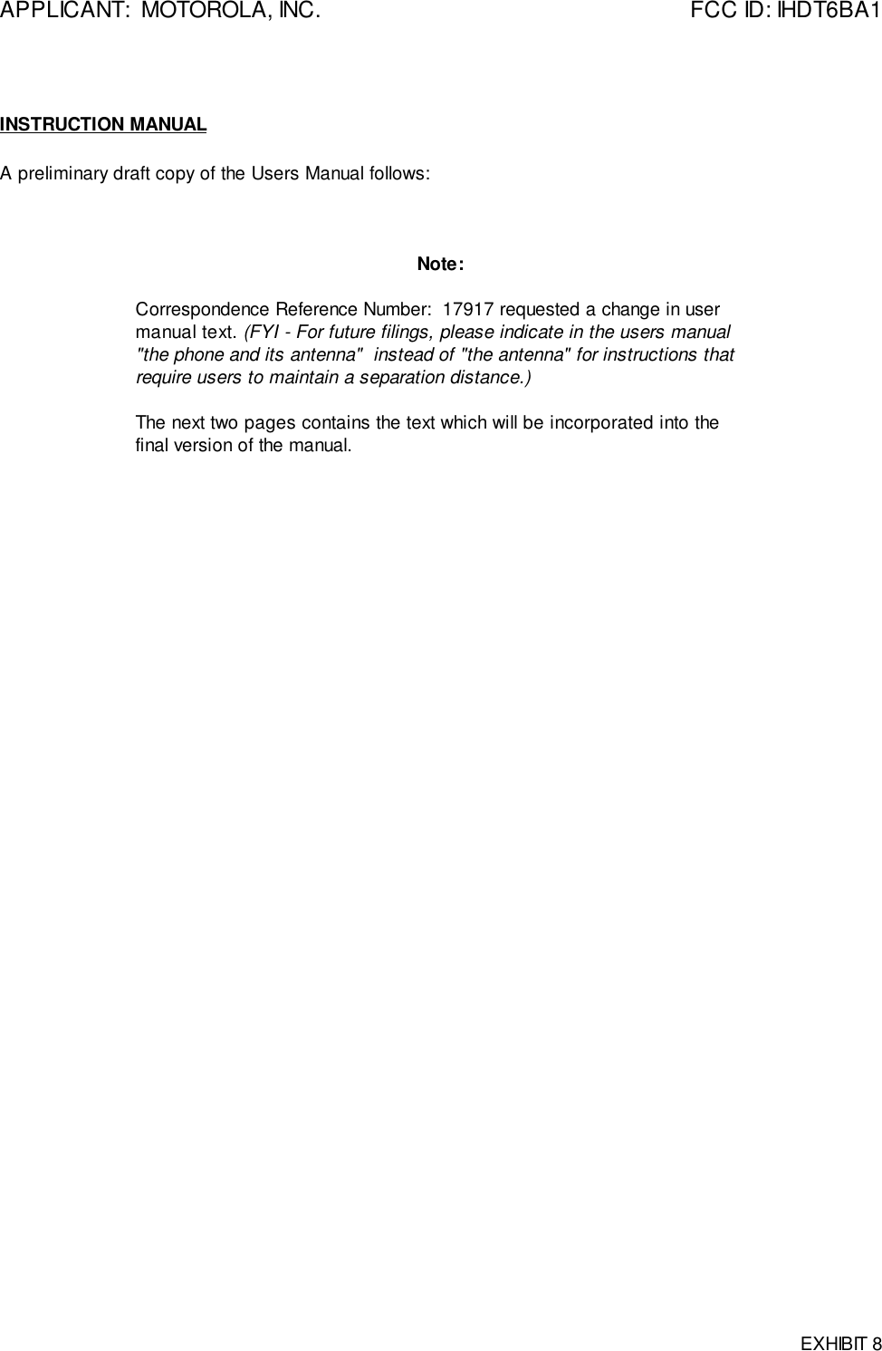 APPLICANT:  MOTOROLA, INC. FCC ID: IHDT6BA1EXHIBIT 8INSTRUCTION MANUALA preliminary draft copy of the Users Manual follows:Note:Correspondence Reference Number:  17917 requested a change in usermanual text. (FYI - For future filings, please indicate in the users manual&quot;the phone and its antenna&quot;  instead of &quot;the antenna&quot; for instructions thatrequire users to maintain a separation distance.)The next two pages contains the text which will be incorporated into thefinal version of the manual.