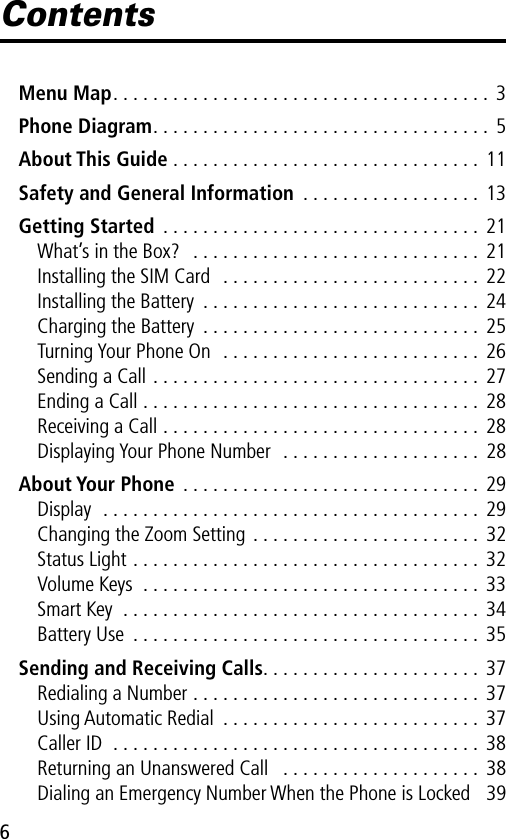  6 Contents Menu Map . . . . . . . . . . . . . . . . . . . . . . . . . . . . . . . . . . . . . .  3 Phone Diagram . . . . . . . . . . . . . . . . . . . . . . . . . . . . . . . . . .  5 About This Guide  . . . . . . . . . . . . . . . . . . . . . . . . . . . . . . .  11 Safety and General Information  . . . . . . . . . . . . . . . . . .  13 Getting Started  . . . . . . . . . . . . . . . . . . . . . . . . . . . . . . . .  21What’s in the Box?   . . . . . . . . . . . . . . . . . . . . . . . . . . . . .  21Installing the SIM Card  . . . . . . . . . . . . . . . . . . . . . . . . . . 22Installing the Battery  . . . . . . . . . . . . . . . . . . . . . . . . . . . .  24Charging the Battery  . . . . . . . . . . . . . . . . . . . . . . . . . . . . 25Turning Your Phone On  . . . . . . . . . . . . . . . . . . . . . . . . . . 26Sending a Call . . . . . . . . . . . . . . . . . . . . . . . . . . . . . . . . .  27Ending a Call . . . . . . . . . . . . . . . . . . . . . . . . . . . . . . . . . .  28Receiving a Call . . . . . . . . . . . . . . . . . . . . . . . . . . . . . . . . 28Displaying Your Phone Number  . . . . . . . . . . . . . . . . . . . .  28 About Your Phone  . . . . . . . . . . . . . . . . . . . . . . . . . . . . . .  29Display  . . . . . . . . . . . . . . . . . . . . . . . . . . . . . . . . . . . . . .  29Changing the Zoom Setting . . . . . . . . . . . . . . . . . . . . . . .  32Status Light . . . . . . . . . . . . . . . . . . . . . . . . . . . . . . . . . . .  32Volume Keys  . . . . . . . . . . . . . . . . . . . . . . . . . . . . . . . . . . 33Smart Key  . . . . . . . . . . . . . . . . . . . . . . . . . . . . . . . . . . . . 34Battery Use  . . . . . . . . . . . . . . . . . . . . . . . . . . . . . . . . . . . 35 Sending and Receiving Calls . . . . . . . . . . . . . . . . . . . . . .  37Redialing a Number . . . . . . . . . . . . . . . . . . . . . . . . . . . . . 37Using Automatic Redial  . . . . . . . . . . . . . . . . . . . . . . . . . . 37Caller ID  . . . . . . . . . . . . . . . . . . . . . . . . . . . . . . . . . . . . . 38Returning an Unanswered Call   . . . . . . . . . . . . . . . . . . . . 38Dialing an Emergency Number When the Phone is Locked   39