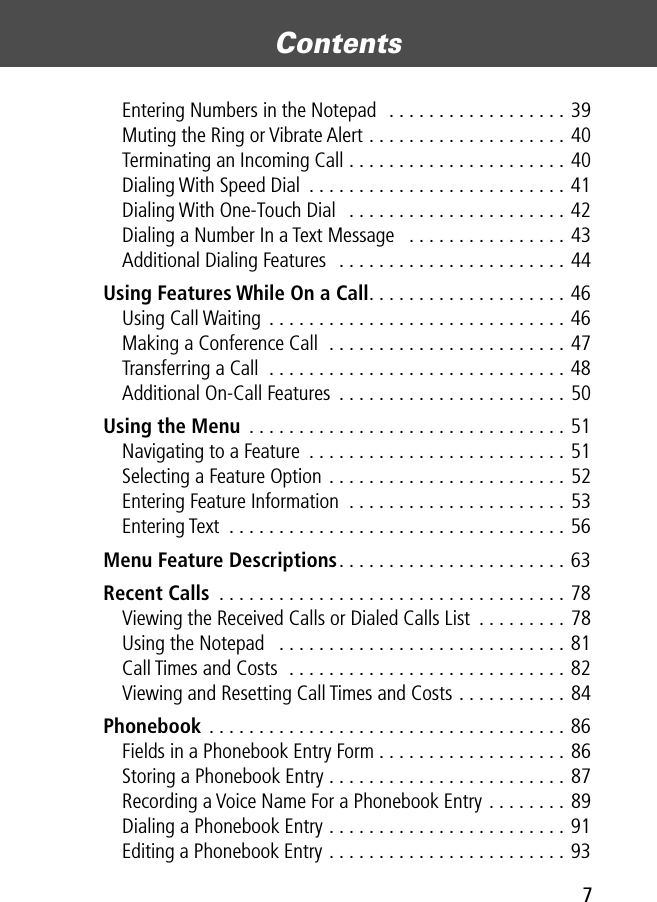  7 Contents  Entering Numbers in the Notepad  . . . . . . . . . . . . . . . . . . 39Muting the Ring or Vibrate Alert . . . . . . . . . . . . . . . . . . . . 40Terminating an Incoming Call . . . . . . . . . . . . . . . . . . . . . . 40Dialing With Speed Dial  . . . . . . . . . . . . . . . . . . . . . . . . . . 41Dialing With One-Touch Dial  . . . . . . . . . . . . . . . . . . . . . . 42Dialing a Number In a Text Message   . . . . . . . . . . . . . . . . 43Additional Dialing Features  . . . . . . . . . . . . . . . . . . . . . . . 44 Using Features While On a Call . . . . . . . . . . . . . . . . . . . . 46Using Call Waiting . . . . . . . . . . . . . . . . . . . . . . . . . . . . . . 46Making a Conference Call  . . . . . . . . . . . . . . . . . . . . . . . . 47Transferring a Call  . . . . . . . . . . . . . . . . . . . . . . . . . . . . . . 48Additional On-Call Features  . . . . . . . . . . . . . . . . . . . . . . . 50 Using the Menu  . . . . . . . . . . . . . . . . . . . . . . . . . . . . . . . . 51Navigating to a Feature  . . . . . . . . . . . . . . . . . . . . . . . . . . 51Selecting a Feature Option . . . . . . . . . . . . . . . . . . . . . . . . 52Entering Feature Information  . . . . . . . . . . . . . . . . . . . . . . 53Entering Text  . . . . . . . . . . . . . . . . . . . . . . . . . . . . . . . . . . 56 Menu Feature Descriptions . . . . . . . . . . . . . . . . . . . . . . . 63 Recent Calls  . . . . . . . . . . . . . . . . . . . . . . . . . . . . . . . . . . . 78Viewing the Received Calls or Dialed Calls List  . . . . . . . . . 78Using the Notepad   . . . . . . . . . . . . . . . . . . . . . . . . . . . . . 81Call Times and Costs  . . . . . . . . . . . . . . . . . . . . . . . . . . . . 82Viewing and Resetting Call Times and Costs . . . . . . . . . . . 84 Phonebook  . . . . . . . . . . . . . . . . . . . . . . . . . . . . . . . . . . . . 86Fields in a Phonebook Entry Form . . . . . . . . . . . . . . . . . . . 86Storing a Phonebook Entry . . . . . . . . . . . . . . . . . . . . . . . . 87Recording a Voice Name For a Phonebook Entry . . . . . . . . 89Dialing a Phonebook Entry . . . . . . . . . . . . . . . . . . . . . . . . 91Editing a Phonebook Entry . . . . . . . . . . . . . . . . . . . . . . . . 93