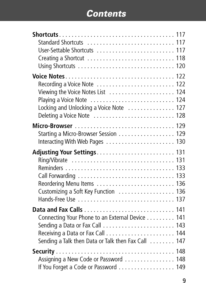  9 Contents  Shortcuts . . . . . . . . . . . . . . . . . . . . . . . . . . . . . . . . . . . . . 117Standard Shortcuts   . . . . . . . . . . . . . . . . . . . . . . . . . . . . 117User-Settable Shortcuts  . . . . . . . . . . . . . . . . . . . . . . . . . 117Creating a Shortcut  . . . . . . . . . . . . . . . . . . . . . . . . . . . . 118Using Shortcuts  . . . . . . . . . . . . . . . . . . . . . . . . . . . . . . . 120 Voice Notes . . . . . . . . . . . . . . . . . . . . . . . . . . . . . . . . . . . 122Recording a Voice Note  . . . . . . . . . . . . . . . . . . . . . . . . . 122Viewing the Voice Notes List   . . . . . . . . . . . . . . . . . . . . . 124Playing a Voice Note  . . . . . . . . . . . . . . . . . . . . . . . . . . . 124Locking and Unlocking a Voice Note   . . . . . . . . . . . . . . . 127Deleting a Voice Note   . . . . . . . . . . . . . . . . . . . . . . . . . . 128 Micro-Browser  . . . . . . . . . . . . . . . . . . . . . . . . . . . . . . . . 129Starting a Micro-Browser Session . . . . . . . . . . . . . . . . . . 129Interacting With Web Pages  . . . . . . . . . . . . . . . . . . . . . . 130 Adjusting Your Settings . . . . . . . . . . . . . . . . . . . . . . . . . 131Ring/Vibrate   . . . . . . . . . . . . . . . . . . . . . . . . . . . . . . . . . 131Reminders . . . . . . . . . . . . . . . . . . . . . . . . . . . . . . . . . . . 133Call Forwarding  . . . . . . . . . . . . . . . . . . . . . . . . . . . . . . . 133Reordering Menu Items  . . . . . . . . . . . . . . . . . . . . . . . . . 136Customizing a Soft Key Function   . . . . . . . . . . . . . . . . . . 136Hands-Free Use  . . . . . . . . . . . . . . . . . . . . . . . . . . . . . . . 137 Data and Fax Calls  . . . . . . . . . . . . . . . . . . . . . . . . . . . . . 141Connecting Your Phone to an External Device . . . . . . . . . 141Sending a Data or Fax Call . . . . . . . . . . . . . . . . . . . . . . . 143Receiving a Data or Fax Call . . . . . . . . . . . . . . . . . . . . . . 144Sending a Talk then Data or Talk then Fax Call  . . . . . . . . 147 Security  . . . . . . . . . . . . . . . . . . . . . . . . . . . . . . . . . . . . . . 148Assigning a New Code or Password  . . . . . . . . . . . . . . . . 148If You Forget a Code or Password . . . . . . . . . . . . . . . . . . 149