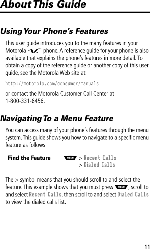  11 About This  Guide Using Your Phone’s Features This user guide introduces you to the many features in your Motorola  V  phone. A reference guide for your phone is also available that explains the phone’s features in more detail. To obtain a copy of the reference guide or another copy of this user guide, see the Motorola Web site at: http://motorola.com/consumer/manuals  or contact the Motorola Customer Call Center at 1-800-331-6456. Navigating To a Menu Feature You can access many of your phone’s features through the menu system. This guide shows you how to navigate to a speciﬁc menu feature as follows:The &gt; symbol means that you should scroll to and select the feature. This example shows that you must press  M , scroll to and select  Recent Calls , then scroll to and select  Dialed Calls  to view the dialed calls list. Find the Feature M &gt;  Recent Calls &gt;  Dialed Calls