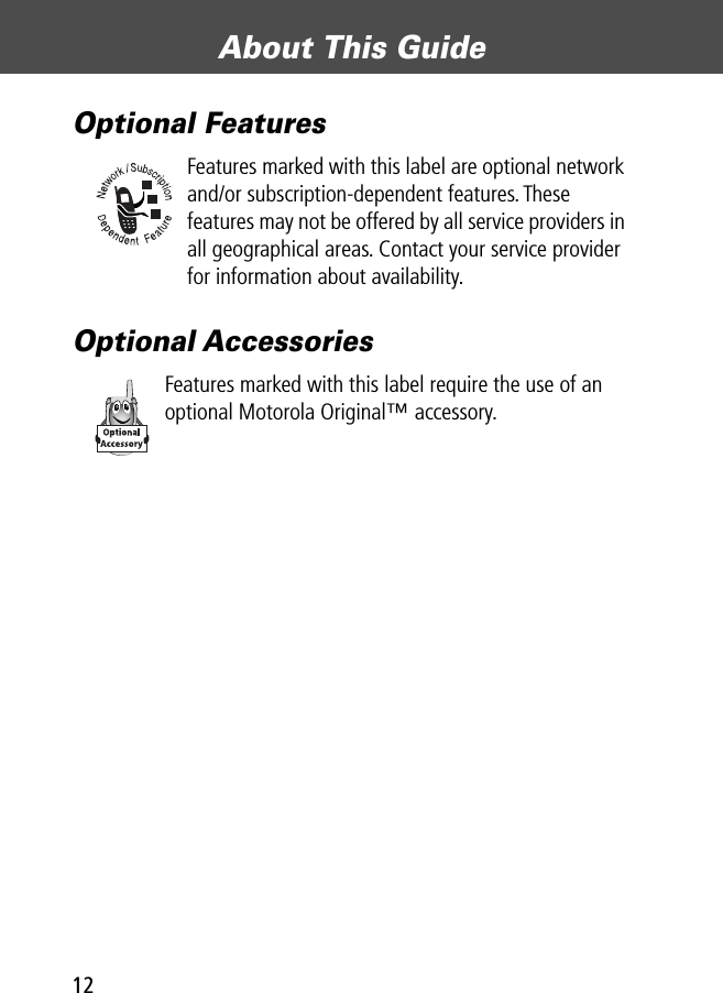  About This Guide 12 Optional Features Features marked with this label are optional network and/or subscription-dependent features. These features may not be offered by all service providers in all geographical areas. Contact your service provider for information about availability. Optional Accessories Features marked with this label require the use of an optional Motorola Original™ accessory.