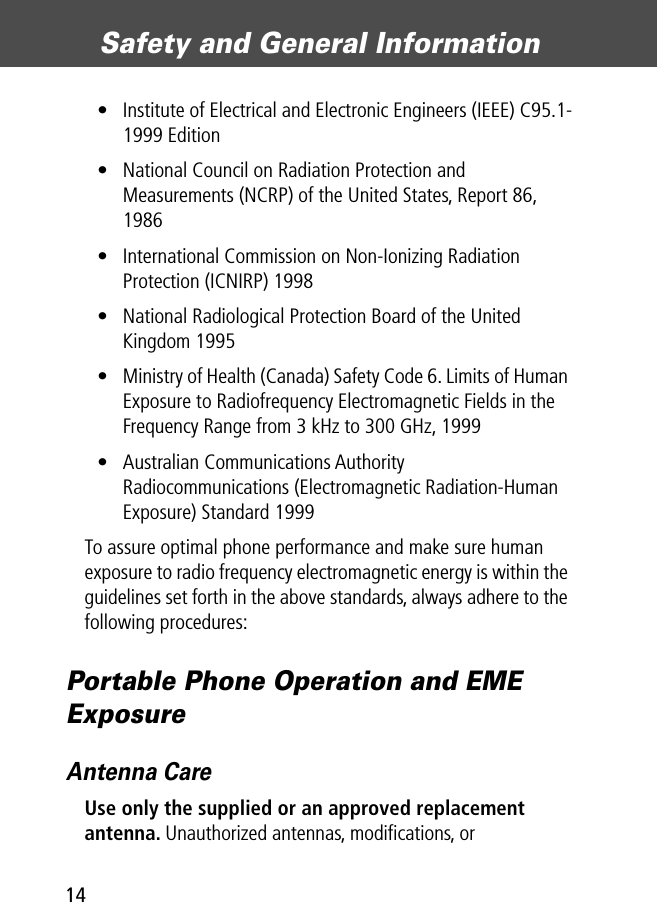 Safety and General Information14• Institute of Electrical and Electronic Engineers (IEEE) C95.1-1999 Edition• National Council on Radiation Protection and Measurements (NCRP) of the United States, Report 86, 1986• International Commission on Non-Ionizing Radiation Protection (ICNIRP) 1998• National Radiological Protection Board of the United Kingdom 1995• Ministry of Health (Canada) Safety Code 6. Limits of Human Exposure to Radiofrequency Electromagnetic Fields in the Frequency Range from 3 kHz to 300 GHz, 1999• Australian Communications Authority Radiocommunications (Electromagnetic Radiation-Human Exposure) Standard 1999To assure optimal phone performance and make sure human exposure to radio frequency electromagnetic energy is within the guidelines set forth in the above standards, always adhere to the following procedures:Portable Phone Operation and EME ExposureAntenna CareUse only the supplied or an approved replacement antenna. Unauthorized antennas, modiﬁcations, or 