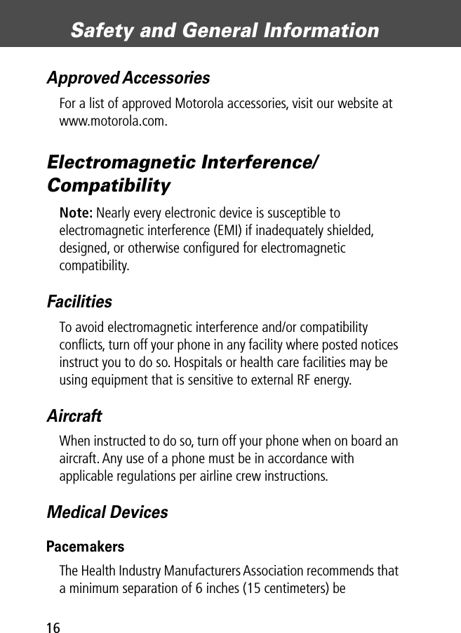 Safety and General Information16Approved AccessoriesFor a list of approved Motorola accessories, visit our website at www.motorola.com.Electromagnetic Interference/CompatibilityNote: Nearly every electronic device is susceptible to electromagnetic interference (EMI) if inadequately shielded, designed, or otherwise conﬁgured for electromagnetic compatibility.FacilitiesTo avoid electromagnetic interference and/or compatibility conﬂicts, turn off your phone in any facility where posted notices instruct you to do so. Hospitals or health care facilities may be using equipment that is sensitive to external RF energy.AircraftWhen instructed to do so, turn off your phone when on board an aircraft. Any use of a phone must be in accordance with applicable regulations per airline crew instructions.Medical DevicesPacemakersThe Health Industry Manufacturers Association recommends that a minimum separation of 6 inches (15 centimeters) be 