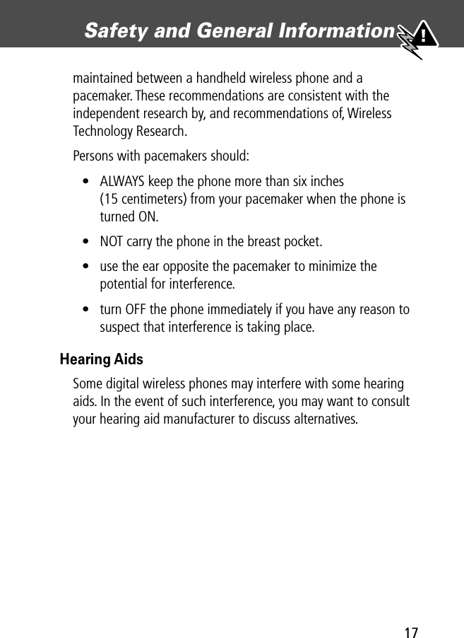 17Safety and General Information maintained between a handheld wireless phone and a pacemaker. These recommendations are consistent with the independent research by, and recommendations of, Wireless Technology Research.Persons with pacemakers should:• ALWAYS keep the phone more than six inches (15 centimeters) from your pacemaker when the phone is turned ON.• NOT carry the phone in the breast pocket.• use the ear opposite the pacemaker to minimize the potential for interference.• turn OFF the phone immediately if you have any reason to suspect that interference is taking place.Hearing AidsSome digital wireless phones may interfere with some hearing aids. In the event of such interference, you may want to consult your hearing aid manufacturer to discuss alternatives.