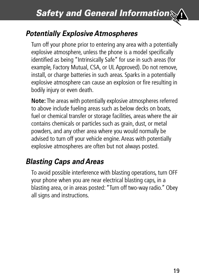 19Safety and General Information Potentially Explosive AtmospheresTurn off your phone prior to entering any area with a potentially explosive atmosphere, unless the phone is a model speciﬁcally identiﬁed as being “Intrinsically Safe” for use in such areas (for example, Factory Mutual, CSA, or UL Approved). Do not remove, install, or charge batteries in such areas. Sparks in a potentially explosive atmosphere can cause an explosion or ﬁre resulting in bodily injury or even death.Note: The areas with potentially explosive atmospheres referred to above include fueling areas such as below decks on boats, fuel or chemical transfer or storage facilities, areas where the air contains chemicals or particles such as grain, dust, or metal powders, and any other area where you would normally be advised to turn off your vehicle engine. Areas with potentially explosive atmospheres are often but not always posted.Blasting Caps and AreasTo avoid possible interference with blasting operations, turn OFF your phone when you are near electrical blasting caps, in a blasting area, or in areas posted: “Turn off two-way radio.” Obey all signs and instructions.