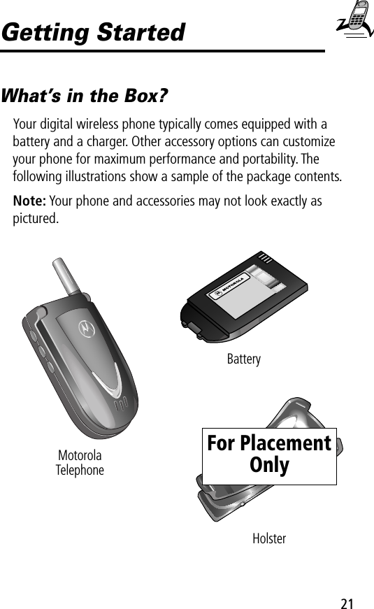 21Getting StartedWhat’s in the Box?Your digital wireless phone typically comes equipped with a battery and a charger. Other accessory options can customize your phone for maximum performance and portability. The following illustrations show a sample of the package contents.Note: Your phone and accessories may not look exactly as pictured.MotorolaTelephoneBatteryHolsterFor Placement Only