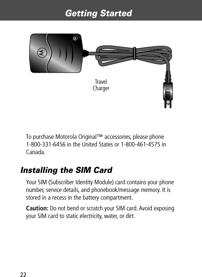 Getting Started22To purchase Motorola Original™ accessories, please phone 1-800-331-6456 in the United States or 1-800-461-4575 in Canada.Installing the SIM CardYour SIM (Subscriber Identity Module) card contains your phone number, service details, and phonebook/message memory. It is stored in a recess in the battery compartment.Caution: Do not bend or scratch your SIM card. Avoid exposing your SIM card to static electricity, water, or dirt.TravelCharger