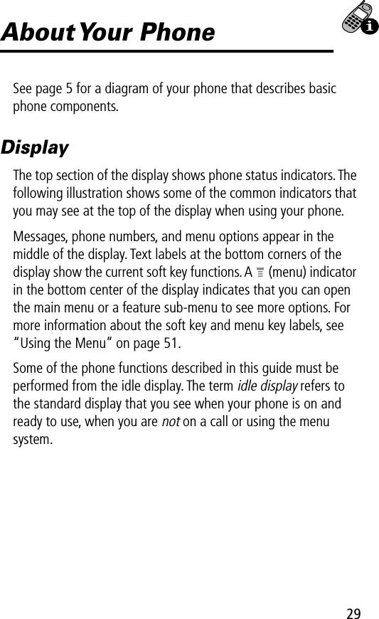 29About Your  PhoneSee page 5 for a diagram of your phone that describes basic phone components.DisplayThe top section of the display shows phone status indicators. The following illustration shows some of the common indicators that you may see at the top of the display when using your phone.Messages, phone numbers, and menu options appear in the middle of the display. Text labels at the bottom corners of the display show the current soft key functions. A M (menu) indicator in the bottom center of the display indicates that you can open the main menu or a feature sub-menu to see more options. For more information about the soft key and menu key labels, see “Using the Menu” on page 51.Some of the phone functions described in this guide must be performed from the idle display. The term idle display refers to the standard display that you see when your phone is on and ready to use, when you are not on a call or using the menu system.