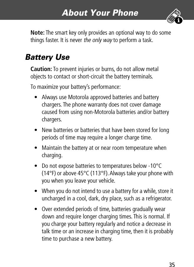 35About Your Phone Note: The smart key only provides an optional way to do some things faster. It is never the only way to perform a task.Battery UseCaution: To prevent injuries or burns, do not allow metal objects to contact or short-circuit the battery terminals.To maximize your battery’s performance:• Always use Motorola approved batteries and battery chargers. The phone warranty does not cover damage caused from using non-Motorola batteries and/or battery chargers.• New batteries or batteries that have been stored for long periods of time may require a longer charge time.• Maintain the battery at or near room temperature when charging.• Do not expose batteries to temperatures below -10°C (14°F) or above 45°C (113°F). Always take your phone with you when you leave your vehicle.• When you do not intend to use a battery for a while, store it uncharged in a cool, dark, dry place, such as a refrigerator.• Over extended periods of time, batteries gradually wear down and require longer charging times. This is normal. If you charge your battery regularly and notice a decrease in talk time or an increase in charging time, then it is probably time to purchase a new battery.